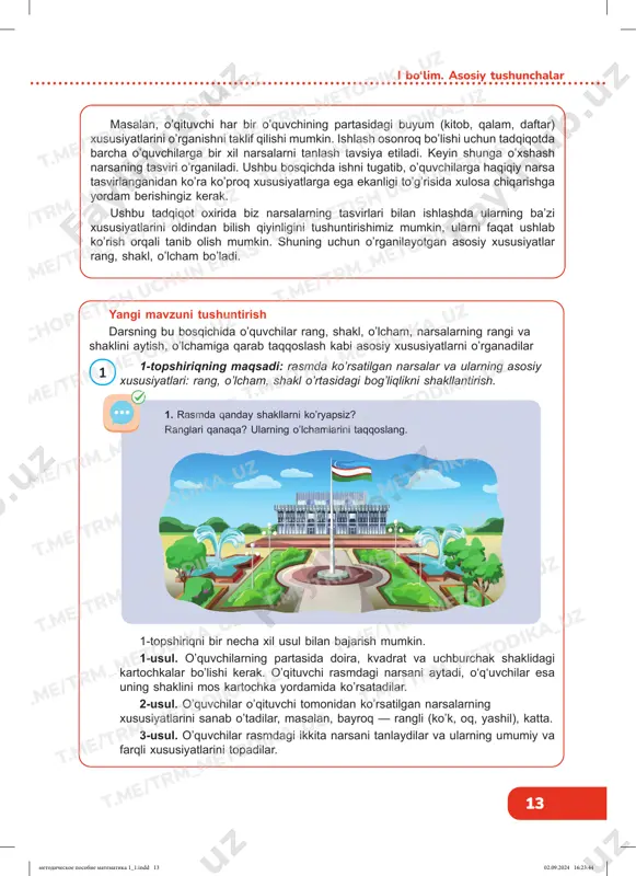 dir: rang, o’lcham (katta/kichik), qalinligi(qalin/ingichka), shakli (yumaloq/kvadrat/uchburchak), qo’shimcha xususiyatlar (silliq/qo’pol, qattiq/yumshoq, yeyiladigan/yeyilmaydigan, nam/ quruq, iliq/sovuq, yengil/og’ir). t.me/trm_metodika_uz t.me/trm_metodika_uz t.me/trm_metodika_uz t.me/trm_metodika_uz t.me/trm_metodika_uz t.me/trm_metodika_uz t.me/trm_metodika_uz t.me/trm_metodika_uz t.me/trm_metodika_uz t.me/trm_metodika_uz t.me/trm_metodika_uz t.me/trm_metodika_uz t.me/trm_metodika_uz chop etish uchun emas t.me/trm_metodika_uz t.me/trm_metodika_uz t.me/trm_metodika_uz t.me/trm_metodika_uz t.me/trm_metodika_uz t.me/trm_metodika_uz t.me/trm_metodika_uz t.me/trm_metodika_uz t.me/trm_metodika_uz chop etish uchun emas t.me/trm_metodika_uz t.me/trm_metodika_uz t.me/trm_metodika_uz t.me/trm_metodika_uz metodicheskoe posobie matematika 1_1.indd 12metodicheskoe posobie matematika 1_1.indd 12 02.09.2024 16:23:4402.09.2024 16:23:44 13 i bo‘lim. asosiy tushunchalar 1 yangi mavzuni tushuntirish darsning bu bosqichida o’quvchilar rang, shakl, o’lcham, narsalarning rangi va shaklini aytish, o’lchamiga qarab taqqoslash kabi asosiy xususiyatlarni o’rganadilar masalan, o’qituvchi har bir o’quvchining partasidagi buyum (kitob, qalam, daftar) xususiyatlarini o’rganishni taklif qilishi mumkin. ishlash osonroq bo’lishi uchun tadqiqotda barcha o’quvchilarga bir xil narsalarni tanlash tavsiya etiladi. keyin shunga o’xshash narsaning tasviri o’rganiladi. ushbu bosqichda ishni tugatib, o’quvchilarga haqiqiy narsa tasvirlanganidan ko’ra ko’proq xususiyatlarga ega ekanligi to’g’risida xulosa chiqarishga yordam berishingiz kerak. ushbu tadqiqot oxirida biz narsalarning tasvirlari bilan …