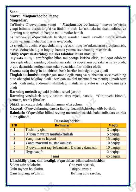 ami 45 daqiqa i.tashkiliy qism, sinf tozaligi, o`quvchilar bilan salomlashish: salom aziz bolalarim, ona yurt egasisiz, gulu rayhon bolalarim. istiqlol ertasiz qani tinglang so’zlarim bo’ling aqlu rasolar, jajji o’g’il-qizlarim. ham bilimdon donolar. darsimiz: -o’qish savodxonligi -qani, ayting bolalar, kim navbatchi bo’ladi? ushbu kunning hisobin, menga aytib beradi. ob-havo haqida ma`lumot va butun dunyoda ro`y berayotgan yangilikla haqida ma`lumot - bugun hafta kunining naq _______ bo’libdi, olloh ushbu kuniga katta nazar solibdi. barcha yaxshi yumushlar, ezgu niyat orzular, ushbu kunning o’zida ijobat ham bo’libdi. ii. o`tgan mavzuni mustahkamlash.o’quvchilarni bilim va ko’nikmalari tekshiriladi savollar orqali uyga berilgan vazifa so’ralib o’quvchilar baholanadi. quyidagi soʻzlarni ikki guruhga ajrating: tartibli, dangasa, g'ayratli, mehribon, yolg'onchi, to'g'riso'z, maqtanchoq, qo'rqmas, jasur, shirinso'z, qo'pol, muloyim, mahmadona, kamtarin. fikrni to’liq bayon qilish vaqt dan unumli foydalanish intizomli va faol bo’lish yangiliklar sari intilish o’zgalar fikrini tinglash oltin qoidalar savollarga javob bering. iii.yangi mavzu bayoni: yashiringan soʻzlarni toping. maqtanchoq bo'lish yaxshimi? …