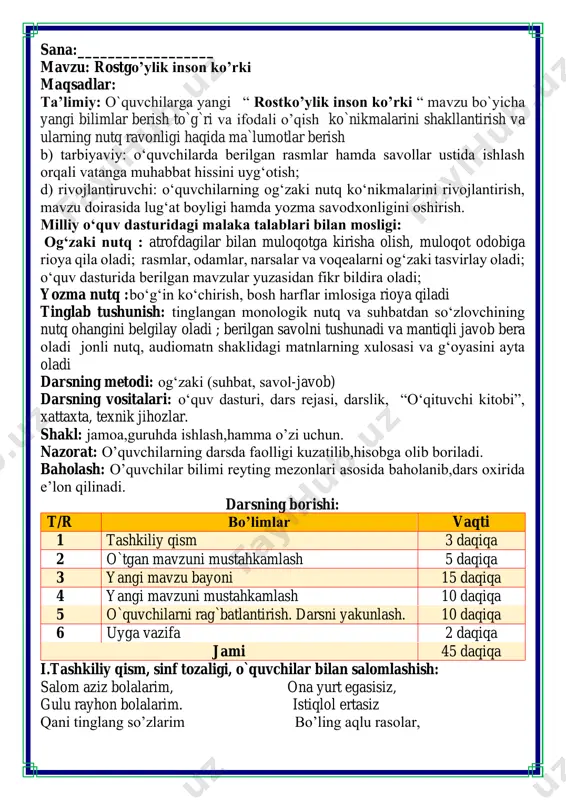 2 daqiqa jami 45 daqiqa i.tashkiliy qism, sinf tozaligi, o`quvchilar bilan salomlashish: salom aziz bolalarim, ona yurt egasisiz, gulu rayhon bolalarim. istiqlol ertasiz qani tinglang so’zlarim bo’ling aqlu rasolar, jajji o’g’il-qizlarim. ham bilimdon donolar. darsimiz: -o’qish savodxonligi -qani, ayting bolalar, kim navbatchi bo’ladi? ushbu kunning hisobin, menga aytib beradi. ob-havo haqida ma`lumot va butun dunyoda ro`y berayotgan yangilikla haqida ma`lumot - bugun hafta kunining naq _______ bo’libdi, olloh ushbu kuniga katta nazar solibdi. barcha yaxshi yumushlar, ezgu niyat orzular, ushbu kunning o’zida ijobat ham bo’libdi. ii. o`tgan mavzuni mustahkamlash.o’quvchilarni bilim va ko’nikmalari tekshiriladi savollar orqali uyga berilgan vazifa so’ralib o’quvchilar baholanadi. fikrni to’liq bayon qilish vaqt dan unumli foydalanish intizomli va faol bo’lish yangiliklar sari intilish o’zgalar fikrini tinglash oltin qoidalar guruhlar nomi guruhlarga bo’lingan holatda zakovat o’yini o’tkazilad. bunda savollar uchun o’qituvchi tomonidan o’tgan mavzudan manbalar olinadi. o’quvchilarda qiziqishni va kreativlikni oshirish uchun savol uchun bo’sh blankalar guruhlarga tarqatilib …