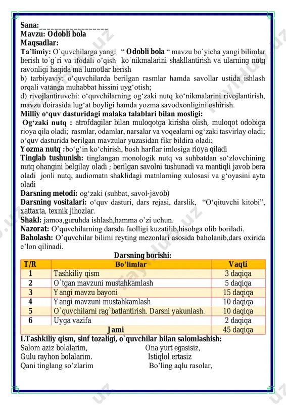 tashkiliy qism, sinf tozaligi, o`quvchilar bilan salomlashish: salom aziz bolalarim, ona yurt egasisiz, gulu rayhon bolalarim. istiqlol ertasiz qani tinglang so’zlarim bo’ling aqlu rasolar, jajji o’g’il-qizlarim. ham bilimdon donolar. darsimiz: -o’qish savodxonligi -qani, ayting bolalar, kim navbatchi bo’ladi? ushbu kunning hisobin, menga aytib beradi. ob-havo haqida ma`lumot va butun dunyoda ro`y berayotgan yangilikla haqida ma`lumot - bugun hafta kunining naq _______ bo’libdi, olloh ushbu kuniga katta nazar solibdi. barcha yaxshi yumushlar, ezgu niyat orzular, ushbu kunning o’zida ijobat ham bo’libdi. ii. o`tgan mavzuni mustahkamlash.o’quvchilarni bilim va ko’nikmalari tekshiriladi savollar orqali uyga berilgan vazifa so’ralib o’quvchilar baholanadi. zanjir metodi o’quvchilar odob axloqqa oid so’zlar bilan zanjir tashklil etishadi har bir bola bittadan so’z aytishi kerak fikrni to’liq bayon qilish vaqt dan unumli foydalanish intizomli va faol bo’lish yangiliklar sari intilish o’zgalar fikrini tinglash oltin qoidalar savollarga javob bering. iii.yangi mavzu bayoni: odobli kamgap aqlli kamtar yodda tuting! dialog - ikki kishi …