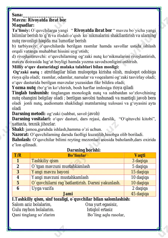 ami 45 daqiqa i.tashkiliy qism, sinf tozaligi, o`quvchilar bilan salomlashish: salom aziz bolalarim, ona yurt egasisiz, gulu rayhon bolalarim. istiqlol ertasiz qani tinglang so’zlarim bo’ling aqlu rasolar, jajji o’g’il-qizlarim. ham bilimdon donolar. darsimiz: -o’qish savodxonligi ii. o`tgan mavzuni mustahkamlash.o’quvchilarni bilim va ko’nikmalari tekshiriladi savollar orqali uyga berilgan vazifa so’ralib o’quvchilar baholanadi. quvnoq dam olish daqiqalari o’tiramiz o’g’il- qiz, barchamiz ahil-inoq. o’rnimizdan turamiz, asta joyda yuramiz, qo’llarni ko’taramiz, so’ngra chapak chalamiz. qo’llarni tushiramiz, boshni chapga va o’ngga aylantirib olamiz. birozgina dam olib keyin yana yozamiz. fikrni to’liq bayon qilish vaqt dan unumli foydalanish intizomli va faol bo’lish yangiliklar sari intilish o’zgalar fikrini tinglash oltin qoidalar o’tgan bo’lim yelpig’ich metodi orqali mustahkamlanadi o’tgan mavzuda ertaklar bo’limi orqali siz insonlarda shakllanishi kerak bo’lgan qanday hislatlarni o’rgandingiz shu bo’yicha quyidagi topshiriqni bajaring iii.yangi mavzu bayoni: harakatda barakat bir o'rmonga o't ketibdi. jonivorlarning bir qismi kuchlari yetgan narsa bilan suv tashib, oʻtni o'chirmoqchi bo'libdi. ikkinchi …