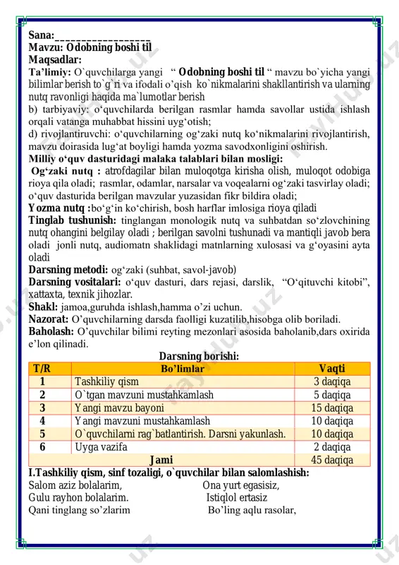 i 45 daqiqa i.tashkiliy qism, sinf tozaligi, o`quvchilar bilan salomlashish: salom aziz bolalarim, ona yurt egasisiz, gulu rayhon bolalarim. istiqlol ertasiz qani tinglang so’zlarim bo’ling aqlu rasolar, jajji o’g’il-qizlarim. ham bilimdon donolar. darsimiz: -o’qish savodxonligi -qani, ayting bolalar, kim navbatchi bo’ladi? ushbu kunning hisobin, menga aytib beradi. ob-havo haqida ma`lumot va butun dunyoda ro`y berayotgan yangilikla haqida ma`lumot - bugun hafta kunining naq _______ bo’libdi, olloh ushbu kuniga katta nazar solibdi. barcha yaxshi yumushlar, ezgu niyat orzular, ushbu kunning o’zida ijobat ham bo’libdi. ii. o`tgan mavzuni mustahkamlash.o’quvchilarni bilim va ko’nikmalari tekshiriladi savollar orqali uyga berilgan vazifa so’ralib o’quvchilar baholanadi. tushunchalar tahlili metodi orqali o’quvchilar o’tgan mavzularni mustahkamlashadi bunda o’quvchilar o’tgan mavzular mobaynida o’tilgan darslardagi yangi tushunchalarni va ularning ma’nolarini yozishadi bu metod guruhlarda fikrni to’liq bayon qilish vaqt dan unumli foydalanish intizomli va faol bo’lish yangiliklar sari intilish o’zgalar fikrini tinglash oltin qoidalar ishlash tartibida o’tiladi va guruh ko’proq va …