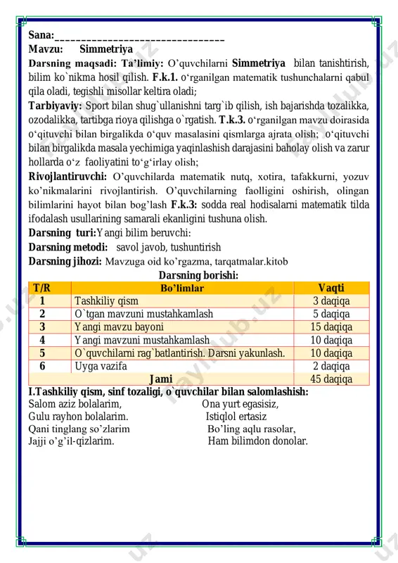 2, 4, 6, 8, 10, 12, 14, 16,18,20,22,24,26,28,30,32,34,36,38,40,42,44,46,48,50 19, 16, 13, 10, 7,4,1 19, 28, 37, 46, 55, 64, 73,82,91,100,109,118,127,136,145,154,163,172,181,190 bolalar odamcha, qush, baliq va tulki shakllarini yasadilar. madina tulki ham, baliq ham yasamadi. afzal odamcha yasadi. ulugʻbek tulkini yigʻmadi. kim nimani yigʻ'ganini darchalarda chizib ko'rsating. madina-qush afzal-odamcha ulug'bek-baliq komila-tulki fazogirlar o’yini dam olish daqiqasida fazogirlar o’yini o’ynaladi. misollarni ishlash ko’nikmalarini shakllantirish va aqlni charxlash uchun ximat qiladi fikrni to’liq bayon qilish vaqt dan unumli foydalanish intizomli va faol bo’lish yangiliklar sari intilish o’zgalar fikrini tinglash oltin qoidalar quvnoq dam olish daqiqalari to’g’ri o’tirganning, daftarni to’g’ri qo’yganning, ruchkani to’g’ri ushlaganning yozuvi bo’lar chiroyli. ruchkam deydi: yozavergin, ilm konin qazavergin, ayab sira tindirmagin, meni also sindirmagin. qog’ozlarda izim qolsin, elga aytar so’zim bo’lsin! iii.yangi mavzu bayoni: 1. berilgan narsalar juftligini diqqat bilan kuzating. ularning farqini toping. shaklni ikkita bir xil qismga boʻlgan chiziq simmetriya oʻqi deyiladi. 2. rasmni shunday to‘ldiringki, u …