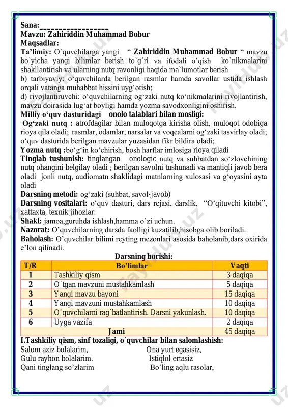 2 daqiqa jami 45 daqiqa i.tashkiliy qism, sinf tozaligi, o`quvchilar bilan salomlashish: salom aziz bolalarim, ona yurt egasisiz, gulu rayhon bolalarim. istiqlol ertasiz qani tinglang so’zlarim bo’ling aqlu rasolar, jajji o’g’il-qizlarim. ham bilimdon donolar. darsimiz: -o’qish savodxonligi -qani, ayting bolalar, kim navbatchi bo’ladi? ushbu kunning hisobin, menga aytib beradi. ob-havo haqida ma`lumot va butun dunyoda ro`y berayotgan yangilikla haqida ma`lumot - bugun hafta kunining naq _______ bo’libdi, olloh ushbu kuniga katta nazar solibdi. barcha yaxshi yumushlar, ezgu niyat orzular, ushbu kunning o’zida ijobat ham bo’libdi. ii. o`tgan mavzuni mustahkamlash.o’quvchilarni bilim va ko’nikmalari tekshiriladi savollar orqali uyga berilgan vazifa so’ralib o’quvchilar baholanadi. o’tgan mavzu fazogirlar mazvusi bo’yicha topshiriqlar tarqatma savollarga javob bering fikrni to’liq bayon qilish vaqt dan unumli foydalanish intizomli va faol bo’lish yangiliklar sari intilish o’zgalar fikrini tinglash oltin qoidalar rasmlarni koinotda joylashgan o’z o’rniga to’g’ri joylashtiring iii.yangi mavzu bayoni: zahiriddin muhammad bobur – podshoh, shoir, olim boʻlgan. u …
