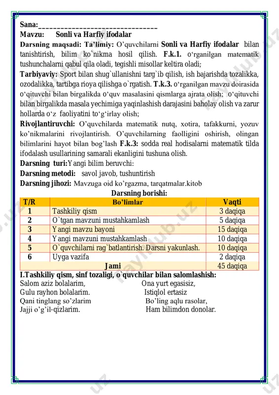 ktab eshigigacha aziz 50 qadam, sarvar esa 60 qadam bosib oʻtdi. kimning qadami kengroq? ikkala bola turgan masofa bir xil bo’ladigan bo’lsa va aziz shu masofani 50 qadamda bosib o’tgan bo’lsa azizning qadami kengroq quvnoq dam olish daqiqalari o’tiramiz o’g’il- qiz, barchamiz ahil-inoq. o’rnimizdan turamiz, asta joyda yuramiz, qo’llarni ko’taramiz, so’ngra chapak chalamiz. qo’llarni tushiramiz, boshni chapga va o’ngga aylantirib olamiz. birozgina dam olib keyin yana yozamiz. fikrni to’liq bayon qilish vaqt dan unumli foydalanish intizomli va faol bo’lish yangiliklar sari intilish o’zgalar fikrini tinglash oltin qoidalar yelkanlarni ko’tar o’yini o’tkaziladi bu o’yinda bolalar kemalarga yozilgan misollarning mos javobi bor yelkanlarni kema bilan birlashtirishadi iii.yangi mavzu bayoni: sonlar va matematik belgilardan tashkil , topgan matematik ifodalar sonli ifodalar deyiladi. agar ifodada sonlar va belgilardan tashqari harflar ham uchrasa, ular harfiy ifodalar deyiladi. harf bilan berilgan noma'lum qiymatga o‘zgaruvchi deyiladi 1. nima og'irroq? “>”, “ olma nok 45 – 5 10 …