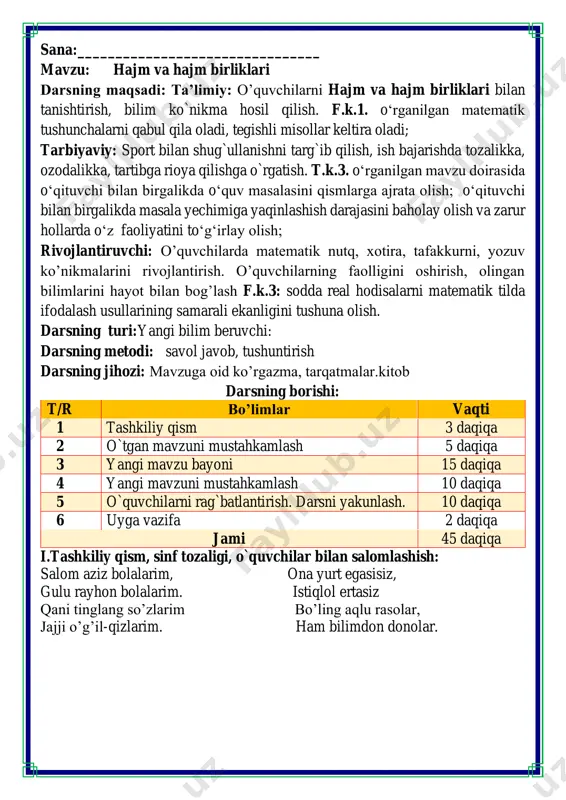 aqiqalari o’tiramiz o’g’il- qiz, barchamiz ahil-inoq. o’rnimizdan turamiz, asta joyda yuramiz, qo’llarni ko’taramiz, so’ngra chapak chalamiz. qo’llarni tushiramiz, boshni chapga va o’ngga aylantirib olamiz. birozgina dam olib keyin yana yozamiz. fikrni to’liq bayon qilish vaqt dan unumli foydalanish intizomli va faol bo’lish yangiliklar sari intilish o’zgalar fikrini tinglash oltin qoidalar o’tgan massa va massa birliklarini mustahkalashga doir topshiriq dam olish daqiqasi qaysi biri og‘irroq o’yini tarozi pallalariga mos tarzda joylashtiring iii.yangi mavzu bayoni: 1. qaysi idishga suv ko'proq sig'adi? buni qanday isbotlash mumkin? hajm litrlarda oʻlchanadi. bir litr — 1 l 2. bochkada 50 l suv bor. unga yana 20 l suv qo'shildi. bochkadagi suvning miqdorini toping. 50 + 20=70 l 3. idishni uning hajmiga mos raqam bilan tutashtiring. qaroringizni tushuntiring. 10 l 2 l 1 l 100 l 4. chelakka 9 litr, ko'zada esa 5 litr kam, bankaga koʻzadagidan 3 litr kam suv sig'adi. bankaga necha litr suv sig'adi? …