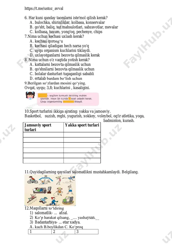 aganligi sababli d. ertalab bardam bo‘lish uchun 9.berilgan so‘zlardan mosini qo‘ying. ovqat, uyqu; 3,8; kuchlarini , kasaligini. 10.sport turlarini ikkiga ajrating: yakka va jamoaviy. basketbol, suzish, regbi, yugurish, xokkey, voleybol, og'ir atletika, yoga, badminton, kurash. 11.quyidagilarning qaysilari salomatlikni mustahkamlaydi. belgilang. 12.maqollarni to‘ldiring 1) salomatlik- ... afzal. 2) ko‘p harakat qilsang, _.... yashaysan.__ 3) badantarbiya- ... etar xadya. a. kuch b.boylikdan c. ko‘proq 1 2 3 jamoaviy sport turlari yakka sport turlari