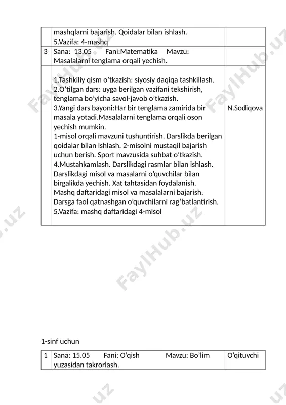 h. darslikdagi misol va masalarni o’quvchilar bilan birgalikda yechish. xat tahtasidan foydalanish. mashq daftaridagi misol va masalalarni bajarish. darsga faol qatnashgan o’quvchilarni rag’batlantirish. 5.vazifa: mashq daftaridagi 4-misol n.sodiqova 1-sinf uchun 1 sana: 15.05 fani: o’qish mavzu: bo’lim yuzasidan takrorlash. o’qituvchi 1.tashkiliy qism o’tkazish: siyosiy daqiqa tashkillash. 2.o’tilgan dars: ertakni qayta hikoyalash. 3.yangi dars bayoni: mavzu yuzasidan darslikda berilgan rasm va savollar bilan ishlash. bo’lim bo’yicha berilgan topshiriqlar bilan ishlash.video haqida fikrlarini eshitamiz. darslikdagi ma’lumotlar bilan ishlash. qanday yaxshi bolalar, go’zal hulq, orastalik bo’limi orqali nimalar o’rganganingizni aytib bering. 4.mustahkamlash. lug’at bilan tanishish va izohlash. darslikdagi rasmlar bilan ishlash. savollarga javob berish. ichda o’qish mashqini o’tkazish. mavzu bo’yicha berilgan topshiriqni bajarish. she’rni navbatdan o’qib chiqish. 5.vazifa: she’rni ifodali o’qish. n.sodiqova 2 sana: 15.05 fani: ona tili mavzu: shaxs narsa tartibini bildirgan so’zlar. 1.tashkiliy qism o’tkazish: may oyidagi muhim sanalar haqida suhbat. 2.o’tilgan dars: uyga berilgan vazifani tekshirish. sanoqni bildirgan so’zlar haqida …