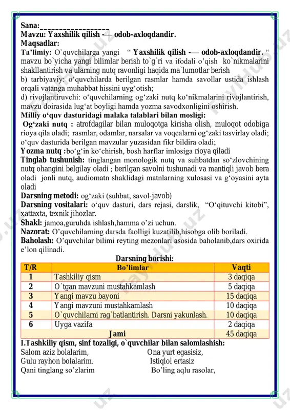 . 10 daqiqa 6 uyga vazifa 2 daqiqa jami 45 daqiqa i.tashkiliy qism, sinf tozaligi, o`quvchilar bilan salomlashish: salom aziz bolalarim, ona yurt egasisiz, gulu rayhon bolalarim. istiqlol ertasiz qani tinglang so’zlarim bo’ling aqlu rasolar, jajji o’g’il-qizlarim. ham bilimdon donolar. darsimiz: -o’qish savodxonligi -qani, ayting bolalar, kim navbatchi bo’ladi? ushbu kunning hisobin, menga aytib beradi. ob-havo haqida ma`lumot va butun dunyoda ro`y berayotgan yangilikla haqida ma`lumot - bugun hafta kunining naq _______ bo’libdi, olloh ushbu kuniga katta nazar solibdi. barcha yaxshi yumushlar, ezgu niyat orzular, ushbu kunning o’zida ijobat ham bo’libdi. ii. o`tgan mavzuni mustahkamlash.o’quvchilarni bilim va ko’nikmalari tekshiriladi savollar orqali uyga berilgan vazifa so’ralib o’quvchilar baholanadi. fikrni to’liq bayon qilish vaqt dan unumli foydalanish intizomli va faol bo’lish yangiliklar sari intilish o’zgalar fikrini tinglash oltin qoidalar poyezdlardagi savollarga tezkorlikda javob bering klasster metodini tuzing birinchisiga vaqtni behudaga sarflovchi zararli odatlarni yozing ikkinchi klasterga esa vaqtimizni unumli o’tkazuvchi kelajak hayotimizga …