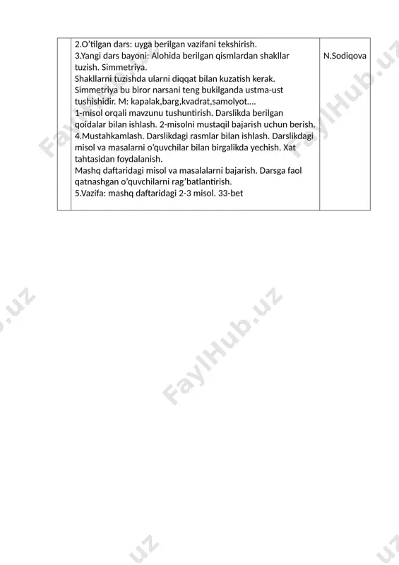 larni diqqat bilan kuzatish kerak. simmetriya bu biror narsani teng bukilganda ustma-ust tushishidir. m: kapalak,barg,kvadrat,samolyot…. 1-misol orqali mavzunu tushuntirish. darslikda berilgan qoidalar bilan ishlash. 2-misolni mustaqil bajarish uchun berish. 4.mustahkamlash. darslikdagi rasmlar bilan ishlash. darslikdagi misol va masalarni o’quvchilar bilan birgalikda yechish. xat tahtasidan foydalanish. mashq daftaridagi misol va masalalarni bajarish. darsga faol qatnashgan o’quvchilarni rag’batlantirish. 5.vazifa: mashq daftaridagi 2-3 misol. 33-bet n.sodiqova