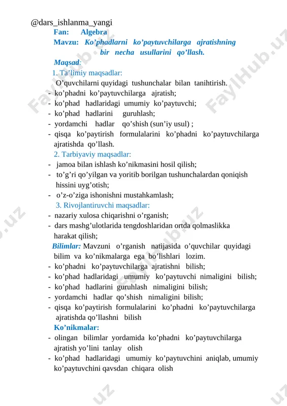 ulaylik tug’diruvchi yordamchi qo’shiluvchilarni tanlab qo’sha olish yoki ko’phad hadlarini yig’indi shaklida yozish - qisqa ko’paytirish formulalarini ko’phadni ko’paytuvchilarga ajratishda qo’llash, ko’phad hadlarini qisqa ko’paytirish formulalarini qo’llash uchun qulay ko’rinishga keltira olish ta`limiy kompetensiya: o`quvchilar ko’phadlarni ko’paytuvchilarga ajratish haqidagi tushunchasidan foydalanib misollar yechadi, qobiliyatini o’stiradi, o’z ustida mustaqil ishlashga o’rgatadi; dars turi: yangi bilim beruvchi, tushuncha hosil qiluvchi. dars uslubi: aqliy hujum, musobaqa, guruhlarda ishlash, xotira mashqi. darsni jihozlash: - qisqa ko’paytirish formulalari jadvali; mavzuga oid prezentatsiyalar; - guruhda ishlash uchun plakat va markarlar, qo’shimcha adabiyot. darsda foydalaniladigan texnologiyalar: - an’anaviy ta’lim texnologiyasi. - muammoli izlanish; 1. tashkiliy qism 2 daqiqa 2. o’tgan mavzuni mustahkamlash 10 daqiqa 3. yangi mavzuning bayoni 20 daqiqa 4. yangi mavzuni mustahkamlash 8 daqiqa 5. o’quvchilarni baholash 3 daqiqa 6. uyga vazifa berish 2 daqiqa i. tashkiliy qism: salomlashish, yo’qlama, sinfda psixologik iqlim yaratish, darsga tayyorgarlik [image: ] o`qituvchi: o`quvchilar matematik terminlar haqida nimalarni bilasiz? …