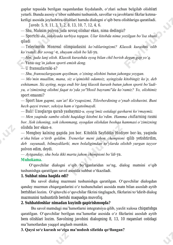ni shakllantiradi. oʻquvchilar berilgan gaplarni oʻqib, mazmunan tartiblab, dialog koʻrinishiga keltirishlari lozim. bunda gaplarni ketma-ketlikda koʻchirib chiqish shart emas, gaplar tepasida berilgan raqamlardan foydalanib, oʻzlari uchun belgilab olishlari yetarli. bunda asosiy eʼtibor suhbatni tushunish, savollar va javoblarni fikrlar ketma- ketligi asosida joylashtira olishlari hamda dialogni oʻqib bera olishlariga qaratiladi. javob: 5, 9, 11, 3, 1, 2, 8, 13, 10, 7, 12, 4, 6. — shu, maksim polvon juda sovuq olishar ekan, nima dedingiz? — sportchi-da, seksiyada tarbiya topgan. ular kitobda nima yozilgan boʻlsa shuni qiladi — televizorda monreal olimpiadasini koʻrdilaringizmi? klassik kurashni olib koʻrsatdi. bir sovugʻ-e, shuyam olish boʻldi-yu. — hm, juda lanj olish. klassik kurashda oyoq bilan chil berish degan gap yoʻq. — yana-tagʻin jahon sporti emish deng. — u fransuzlarniki-a? — shu, fransuzlargayam qoyilman, oʻzining olishini butun jahonga yoygan. — moʻmin muallim, mana, siz oʻqimishli odamsiz, uyingizda kitobingiz koʻp, deb eshitaman. siz ayting, nega endi bir lanj klassik …