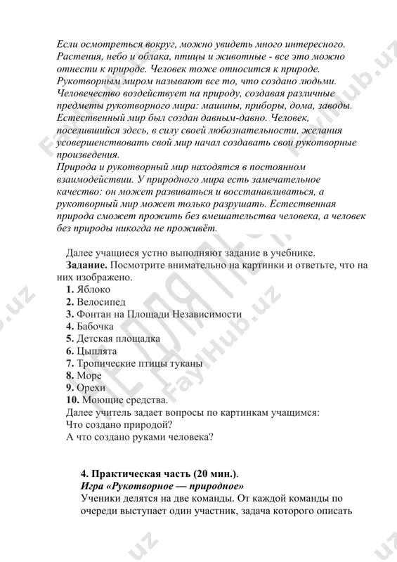riroda i rukotvorniy mir naxodyatsya v postoyannom vzaimodeystvii. u prirodnogo mira est zamechatelnoe kachestvo: on mojet razvivatsya i vosstanavlivatsya, a rukotvorniy mir mojet tolko razrushat. estestvennaya priroda smojet projit bez vmeshatelstva cheloveka, a chelovek bez prirodi nikogda ne projivyot. dalee uchashiesya ustno vipolnyayut zadanie v uchebnike. zadanie. posmotrite vnimatelno na kartinki i otvette, chto na nix izobrajeno. 1. yabloko 2. velosiped 3. fontan na ploshadi nezavisimosti 4. babochka 5. detskaya ploshadka 6. tsiplyata 7. tropicheskie ptitsi tukani 8. more 9. orexi 10. moyushie sredstva. dalee uchitel zadaet voprosi po kartinkam uchashimsya: chto sozdano prirodoy? a chto sozdano rukami cheloveka? 4. prakticheskaya chast (20 min.). igra «rukotvornoe — prirodnoe» ucheniki delyatsya na dve komandi. ot kajdoy komandi po ocheredi vistupaet odin uchastnik, zadacha kotorogo opisat zagadanniy predmet rukotvornogo ili prirodnogo mira. opisanie sleduet nachinat so slov: «eto prirodnoe» ili «eto rukotvornoe». perviy primer rekomenduetsya prodemonstrirovat uchitelyu. naprimer: eto prirodnoe, ono yarkoe …