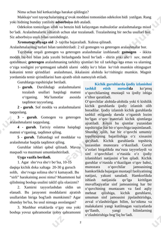 dorda bo‘lsa uning fizik va kimyoviy xossalariga ta’sir qilmaydi. toza moddaga eng asosiy misol distillangan suvdir.muammoli vaziyat metodi – ta’lim oluvchilarning ma’lum topshiriqlarni bajarish (masalani yechish, savolga javob topish) jarayonida yuzaga kelgan ziddiyatni anglashi bilan bog‘liq ruhiy holati bo‘lib, u hal etilayotgan masala bilan bog‘liq yangi bilimlarni izlashni taqozo etadi. metodning mohiyati aniq vaziyatni tahlil qilish, baholash va uning yechimi yuzasidan qaror qabul qilishdan iborat. o‘quvchilarning javoblari olingandan keyin muammoli vaziyat yaratiladi: bozordan qaytishda sotib olingan mahsulotlar avtomobil bagajiga qo‘yildi. uyga qaytib kelgandan keyin ba’zi mahsulotlardan benzin hidi kelishini sezdingiz. muammoni hal qilish usullarini ayting. fikrlar eshitilgandan keyin, tajriba bajariladi. makkajo‘xori tayoqchalarini odekolon tomizilgan idishga soling va uni mahkam yopiladi, 10 daqiqadan so‘ng, qopqoqni ochganingizda, hidni sezmaysiz. hid qayerga ketdi? odekolon tomizilgan idish va benzin hidi kelayotgan mahsulotlar qanday moddalar? nima uchun hid ketkazishga harakat qildingiz? makkajo‘xori tayoqchalarining g‘ovak moddasi tomonidan odekolon hidi yutilgan. rang yoki hidning bunday yutilishi adsorbsiya …