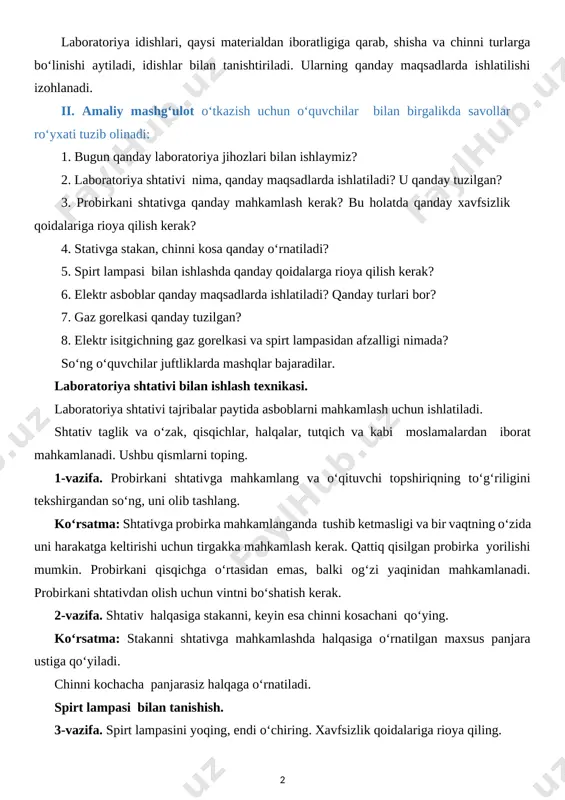 ga yechim topishdir. bosqichlari: · muammoli vaziyatni keltirib chiqarish; · uning yechimini toppish uchun o‘quvchilarni jalb qilish; · turli yechimlar taqdimotini eshitish; · yechimlarni solishtirish va tanlash; · xulosalash. o‘quvchilarning barcha fikrlari qabul qilinadi, dars jarayonida to‘g‘ri javoblar saralab olinadi. maktabda kimyoviy tajribalar o‘tkazish uchun maxsus laboratoriya idishlari, shtativ va isitish moslamalari qo‘llaniladi. keling, barcha turdagi uskunalarni batafsil ko‘rib chiqaylik. laboratoriya idishlari, qaysi materialdan iboratligiga qarab, shisha va chinni turlarga bo‘linishi aytiladi, idishlar bilan tanishtiriladi. ularning qanday maqsadlarda ishlatilishi izohlanadi. ii. amaliy mashg‘ulot o‘tkazish uchun o‘quvchilar bilan birgalikda savollar ro‘yxati tuzib olinadi: 1. bugun qanday laboratoriya jihozlari bilan ishlaymiz? 2. laboratoriya shtativi nima, qanday maqsadlarda ishlatiladi? u qanday tuzilgan? 3. probirkani shtativga qanday mahkamlash kerak? bu holatda qanday xavfsizlik qoidalariga rioya qilish kerak? 4. stativga stakan, chinni kosa qanday o‘rnatiladi? 5. spirt lampasi bilan ishlashda qanday qoidalarga rioya qilish kerak? 6. elektr asboblar qanday maqsadlarda ishlatiladi? qanday turlari bor? 7. …