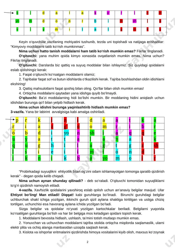 avzusiga qanday aloqasi bor? (ba’zi guruhlar vazifani juda tez bajaradilar, ba’zilariga yordam berish kerak. oxir-oqibat, hamma vazifani bajaradi va birgalikda shifrlangan iboraga javob beradi: “ish stolini toza tuting”.) [image: opisanie: c:\users\timur\downloads\png-transparent-engineering-architectural-engineering-euclidean-architecture-construction-engineer-cartoons-cartoon-character-building-people.png][image: opisanie: c:\users\timur\downloads\biurko-b5-dab-sonoma-80cm-polka-pod-klawiature.jpg][image: opisanie: c:\users\timur\downloads\ae9f108e040da97e68f8e365f6927279.jpg] o‘qituvchi: nima uchun stolni toza saqlash kerak? javob: qo’shimcha tajribalarga xalaqit beradi. o‘qituvchi: kimyo xonasida o‘quvchilar uchun ko‘rsatma mavjud bo‘lib, unda barcha xavfsizlik qoidalariga rioya qilish kerak. dars oxirida men sizga ushbu qoidalar qisqacha ko‘rsatilgan varaqalar beraman. siz ushbu varaqalarni daftaringizga yopishtirasiz va har bir yangi uchrashuvimiz oldidan takrorlaysiz. [bookmark: _goback]2-vazifa. keyingi vazifa - labirint. ushbu “labirint” ni o‘qish uchun qoida mavjud: yuqori chap katakdan harakatni boshlang va gorizontal (chap yoki o‘ng) yoki vertikal (yuqoriga yoki pastga) harakatlaning. harflar xavfsizlik qoidasini yaratishi uchun barcha kataklardan o‘ting. har bir katakchadan faqat bir marta foydalanish mumkin. birgalikda ishlashni boshlaymiz. k i d a l a k o‘ r i n m yo m d o n r …