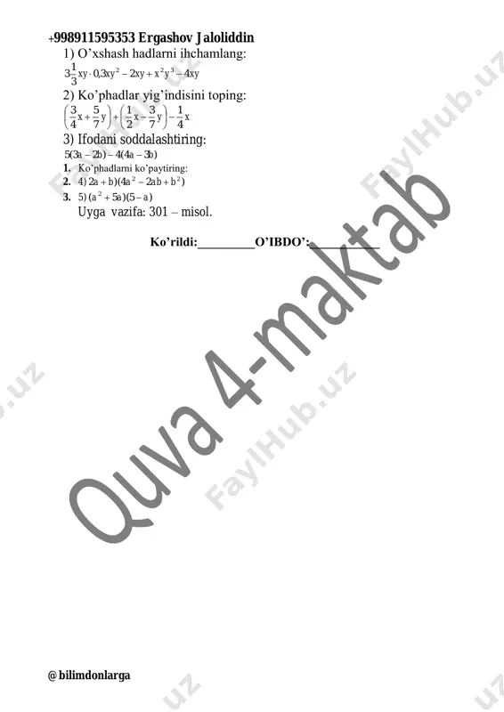 bdo’:___________ +998911595353 ergashov jaloliddin @bilimdonlarga sana:____________ 7-sinf fan: algebra 50- mavzu: misollar yechish. darsning maqsadi: 4. ta’limiy: bobni takrorlashga doir misollar yechish 5. tarbiyaviy: olingan bilimlarni xayotda qo’llay olish. o’quvchilarni o’zaro xurmat ruhida tarbiyalash 6. rivojlantiruvchi: o`quvchilarning xotirasini shakllantirish, dunyoqarashini kengaytirish tayanch kompetensiyalar: axborot bilan ishlash kompetensiya elementi: mavzu doirasida ko’rsatilgan multimedia ilovalariga ongli munosabat bildirish. fanga oid kompetensiyalar: o‘rganilgan matematik tushunchalarni va qoidalarni tushuntirib bera oladi, tegishli misollar keltira oladi; algebraik kasrlar yig‘indisi, ayirmasi, ko‘paytmasi, bo‘linmasi, darajalarini o‘z ichiga olgan formulalar bo‘yicha aniq va taqribiy arifmetik hisob-kitoblarni va ayniy almashtirishlarni bajara oladi. dars turi: olingan tushuncha va bilimlarni rivojlantiruvchi darsda foydalanilgan metodlar: an’anaviy dars jihozi: darslik, konspekt, ko’rgazmali qurollar, tarqatma materiallar tashkiliy qism: 4. salomlashish 5. navbatchi axborotini tinglash 6. o’tilgan mavzular yuzasidan savol-javob o’tkazish 7. uy vazifasini tekshirish 302 – misol. 1) 8abc : (-4a) = -2bc 3) yxxy 6,1 4 4,6 )4(:4,6  2) (-10pq) : (6q) …