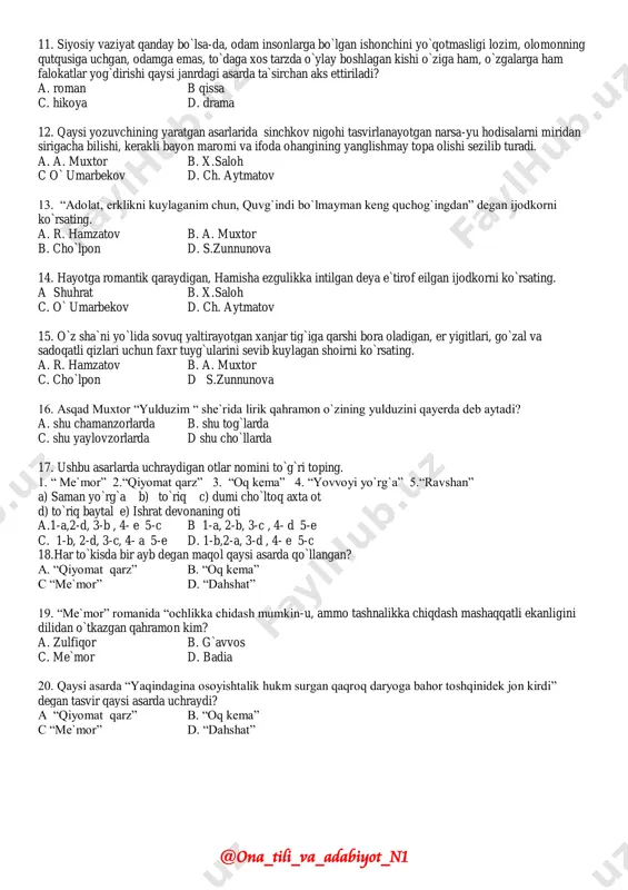. hajmiga ko`ra b. tasvir qamroviga ko`ra c. tuzilishiga ko`ra d barchasi to`gri 10. milliy ma`naviyatimizdagi bir kemtik sarguzasht yo`snida aks ettirilgan asar nomini ko`rsating. a. “sevgim, sevgilim” b. “yoz yomg`iri” c “fotima va zuhra” d. “odam bo`lish qiyin” @ona_tili_va_adabiyot_n1 11. siyosiy vaziyat qanday bo`lsa-da, odam insonlarga bo`lgan ishonchini yo`qotmasligi lozim, olomonning qutqusiga uchgan, odamga emas, to`daga xos tarzda o`ylay boshlagan kishi o`ziga ham, o`zgalarga ham falokatlar yog`dirishi qaysi janrdagi asarda ta`sirchan aks ettiriladi? a. roman b qissa c. hikoya d. drama 12. qaysi yozuvchining yaratgan asarlarida sinchkov nigohi tasvirlanayotgan narsa-yu hodisalarni miridan sirigacha bilishi, kerakli bayon maromi va ifoda ohangining yanglishmay topa olishi sezilib turadi. a. a. muxtor b. x.saloh c o` umarbekov d. ch. aytmatov 13. “adolat, erklikni kuylaganim chun, quvg`indi bo`lmayman keng quchog`ingdan” degan ijodkorni ko`rsating. a. r. hamzatov b. a. muxtor b. cho`lpon d. s.zunnunova 14. hayotga romantik qaraydigan, hamisha ezgulikka intilgan deya e`tirof eilgan ijodkorni …
