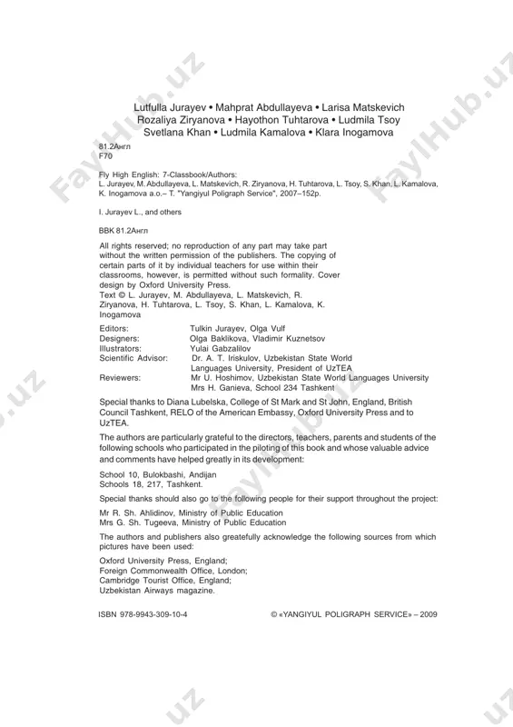 a, k. inogamova a.o.– t. "yangiyul poligraph service", 2007–152p. i. jurayev l., and others bbk 81.2àíãë © «yangiyul poligraph service» – 2009isbn 978-9943-309-10-4 lutfulla jurayev • mahprat abdullayeva • larisa matskevich rozaliya ziryanova • hayothon tuhtarova • ludmila tsoy svetlana khan • ludmila kamalova • klara inogamova dear pupils welcome to fly high 7 this classbook is full of interesting activities and exercises which will help you learn and practise english. at the back of the book you can find a useful list of grammar points and vocabulary. there is also a cassette which you can use with your teacher or at home to develop your listening skills. remember that the best way to learn english is by using it. try to use english as much as you can during your lessons and at home with your friends. we hope you will enjoy using this course and that your own …