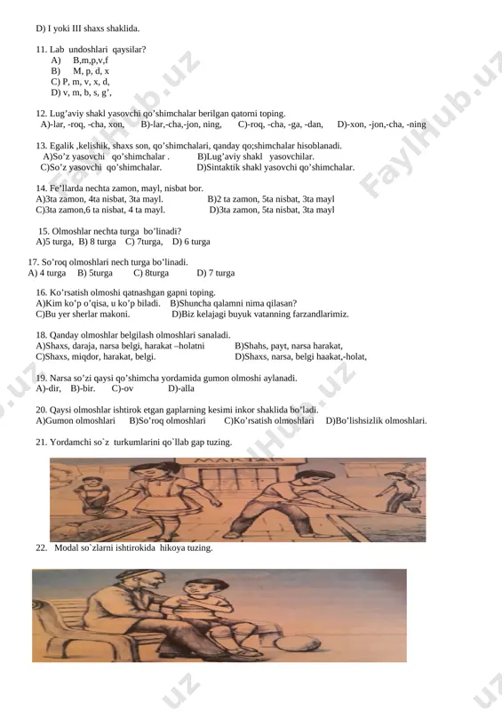 ishik, shaxs son, qo’shimchalari, qanday qo;shimchalar hisoblanadi. a)so’z yasovchi qo’shimchalar . b)lug’aviy shakl yasovchilar. c)so’z yasovchi qo’shimchalar. d)sintaktik shakl yasovchi qo’shimchalar. 14. fe’llarda nechta zamon, mayl, nisbat bor. a)3ta zamon, 4ta nisbat, 3ta mayl. b)2 ta zamon, 5ta nisbat, 3ta mayl c)3ta zamon,6 ta nisbat, 4 ta mayl. d)3ta zamon, 5ta nisbat, 3ta mayl 15. olmoshlar nechta turga bo’linadi? a)5 turga, b) 8 turga c) 7turga, d) 6 turga 16. ko’rsatish olmoshi qatnashgan gapni toping. a)kim ko’p o’qisa, u ko’p biladi. b)shuncha qalamni nima qilasan? c)bu yer sherlar makoni. d)biz kelajagi buyuk vatanning farzandlarimiz. 17. so’roq olmoshlari nech turga bo’linadi. a) 4 turga b) 5turga c) 8turga d) 7 turga 18. qanday olmoshlar belgilash olmoshlari sanaladi. a)shaxs, daraja, narsa belgi, harakat –holatni b)shahs, payt, narsa harakat, c)shaxs, miqdor, harakat, belgi. d)shaxs, narsa, belgi haakat,-holat, 19. narsa so’zi qaysi qo’shimcha yordamida gumon olmoshi aylanadi. a)-dir, b)-bir. c)-ov d)-alla 20. qaysi olmoshlar …