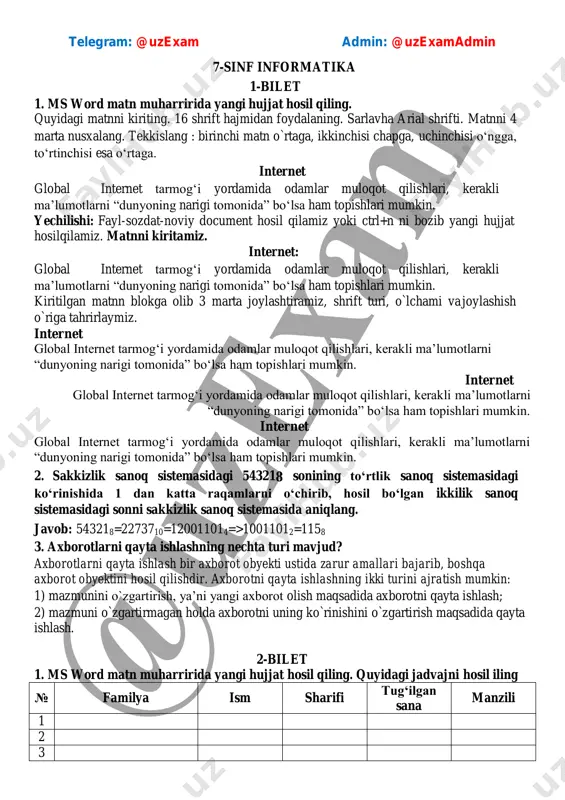 tirish maqsadida qayta ishlash. 2-bilet 1. ms word matn muharririda yangi hujjat hosil qiling. quyidagi jadvajni hosil iling № familya ism sharifi tug‘ilgan sana manzili 1 2 3 telegram: @uzexam admin: @uzexamadmin 4 5 javob: № familya ism sharifi tug‘ilgan sana manzili 1 2 3 4 5 2. 3999 sonini rim raqamiga o‘tkazing. javob: mmmcmxcix yoki mmmim 3. inson axborotlarni qayta ishlash uchun uni uzlukli ko‘rinishga o‘tkazadi. axborotlarning bu kabi uzlukli ko‘rinishi nima deb ataladi? javob: diskret 3-bilet 1. ms word matn protsessorida yangi hujjat yarating. ixtiyoriy matnni yozing va ikkita ustunga bo‘ling javob: matinni kiritamiz internet global internet tarmog‘i yordamida odamlar muloqot qilishlari, kerakli ma’lumotlarni “dunyoning narigi tomonida” bo‘lsa ham topishlari mumkin. internet global internet tarmog‘i yordamida odamlar muloqot qilishlari, kerakli ma’lumotlarni “dunyoning narigi tomonida” bo‘lsa ham topishlari mumkin. 2. hisoblashni bajarishda triada kodlash usulidan foydalanib bajaring va natijani o‘n oltilik sanoq sistemasida ifodalang. 1428 + 1208 javob: 142=001100010 …