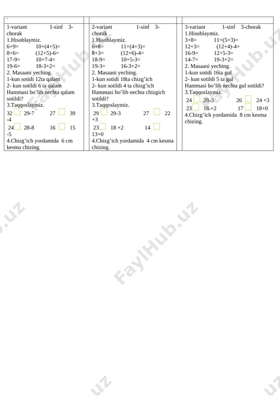 ich yordamida 8 cm kesma chizing. 1-variant 1-sinf 3-chorak 1.hisoblaymiz. 6+9= 10+(4+5)= 8+6= (12+5)-6= 17-9= 10+7-4= 19-6= 18-3+2= 2. masaani yeching. 1-kun sotidi 12ta qalam 2- kun sotildi 6 ta qalam hammasi bo’lib nechta qalam sotildi? 3.taqqoslaymiz. 32 [image: ] 29-7 27 [image: ] 39 -4 24[image: ] 28-8 16 [image: ] 15 -5 4.chizg’ich yordamida 6 cm kesma chizing. 2-variant 1-sinf 3-chorak 1.hisoblaymiz. 6+8= 11+(4+3)= 8+3= (12+6)-4= 18-9= 10+5-3= 19-3= 16-3+2= 2. masaani yeching. 1-kun sotidi 18ta chizg’ich 2- kun sotildi 4 ta chizg’ich hammasi bo’lib nechta chizgich sotildi? 3.taqqoslaymiz. 29 [image: ] 29-3 27 [image: ] 22 +3 23[image: ] 18 +2 14 [image: ] 13+0 4.chizg’ich yordamida 4 cm kesma chizing. 3-variant 1-sinf 3-chorak 1.hisoblaymiz. 3+8= 11+(5+3)= 12+3= (12+4)-4= 16-9= 12+5-3= 14-7= 19-3+2= 2. masaani yeching. 1-kun sotidi 16ta gul 2- kun sotildi 5 ta gul hammasi bo’lib nechta gul sotildi? 3.taqqoslaymiz. 24 [image: ] 28-3 26 …