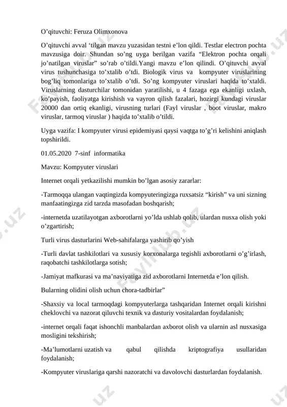 gan mavzu yuzasidan testni e’lon qildi. testlar electron pochta mavzusiga doir. shundan so’ng uyga berilgan vazifa “elektron pochta orqali jo’natilgan viruslar” so’rab o’tildi.yangi mavzu e’lon qilindi. o’qituvchi avval virus tushunchasiga to’xtalib o’tdi. biologik virus va kompyuter viruslarining bog’liq tomonlariga to’xtalib o’tdi. so’ng kompyuter viruslari haqida to’xtaldi. viruslarning dasturchilar tomonidan yaratilishi, u 4 fazaga ega ekanligi uxlash, ko’payish, faoliyatga kirishish va vayron qilish fazalari, hozirgi kundagi viruslar 20000 dan ortiq ekanligi, virusning turlari (fayl viruslar , boot viruslar, makro viruslar, tarmoq viruslar ) haqida to’xtalib o’tildi. uyga vazifa: i kompyuter virusi epidemiyasi qaysi vaqtga to’g’ri kelishini aniqlash topshirildi. 01.05.2020 7-sinf informatika mavzu: kompyuter viruslari internet orqali yetkazilishi mumkin bo’lgan asosiy zararlar: -tarmoqqa ulangan vaqtingizda kompyuteringizga ruxsatsiz “kirish” va uni sizning manfaatingizga zid tarzda masofadan boshqarish; -internetda uzatilayotgan axborotlarni yo’lda ushlab qolib, ulardan nusxa olish yoki o’zgartirish; turli virus dasturlarini web-sahifalarga yashirib qo’yish -turli davlat tashkilotlari va xususiy korxonalarga tegishli axborotlarni o’g’irlash, …