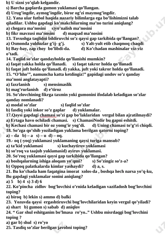 dir b) u sizni yo’qlab kelgandir. s) barcha gaplarda gumon yuklamasi qo’llangan. d) urug’ingdir, aymog’ingdir, biror og’zi maymog’ingdir. 12. yana ular futbol haqida nazariy bilimlarga ega bo’lishimizni talab qiladilar. ushbu gapdagi ko’makchilarning ma’no turini aniqlang? a) chegara ma’nosini s)yo’nalish ma’nosini b) fikr mavzusi ma’nosini d) maqsad ma’nosini 13. tovushga taqlidni bildiruvchi so’z qaysi gap tarkibida qo’llangan? a) osmonda yulduzlar g’ij- g’j. s) yalt-yult etib chaqmoq chaqdi b) bay-bay, zap choy bo’libdi-da. d) ko’chadan mashinalar viz-viz o’tadi. 14. taqlid so’zlar qandayholda qo’llanishi mumkin? a) faqat yakka holda qo’llanadi. s) faqat takror holda qo’llanadi b) faqat juft holda qo’llanadi. d) yakka, juft yoki takror holda qo’llanadi. 15. “o’hho’”, namuncha katta ketdingiz!” gapidagi undov so’z qanday ma’noni anglatayapti? a) faxrlanish s) mensimaslik b) mag’rurlanish d) e’tiroz 16. so’zlovchining fikrga taxmin yoki gumonini ifodalab keladigan so’zlar qanday nomlanadi? a) modal so’zlar s) faqlid so’zlar b) fasdiq yoki inkor so’z gaplar d) yuklamalar. 17.qaysi gapdagi …