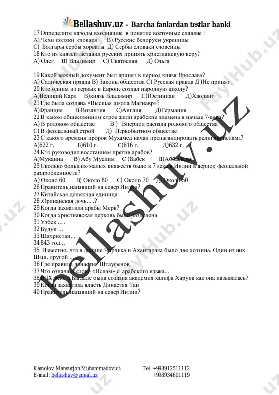 pereselenie narodov? a) iv-vi vv. v) iii-iv vv. s) i-ii vv. d) 567 god. 16. pervoe sobitie istorii srednix vekov? a) obrazovanie gosudarstva u frankov v) velikoe pereselenie narodov s)raspad rimskoy imperii d) vozniknovenie feodalizma mailto:bellashuv@umail.uz bellashuv.uz – barcha fanlardan testlar banki kamolov mansurjon muhammadovich tel: +998912511112 e-mail: bellashuv@umail.uz +998934601119 17.opredelite narodi vxodivshie v ponyatie vostochnie slavyane : a),chexi polyaki slovaki v).russkie belorusi ukraintsi s). bolgari serbi xorvati d) serbi slovaki sloventsi 18.kto iz knyazey zastavil russkix prinyat xristianskuyu veru? a) oleg v) vladimir s) svyatoslav d) olga 19.kakoy vajniy dokument bil prinyat v period knyazya yaroslava? a) salicheskaya pravda v) zakoni obshestva s) russkaya pravda d )ne prinyat 20.kto odnim iz pervix v evrope sozdal narodnuyu shkolu? a)velikiy karl v)knyaz vladimir s)yustinian d)xlodvig 21.gde bila sozdana «visshaya shkola magnavr»? a)frantsiya v)vizantiya s)angliya d)germaniya 22.v kakom obshestvennom stroe jili arabskie plemena v nachale 7-veka? a) v rodovom obshestve v ) …
