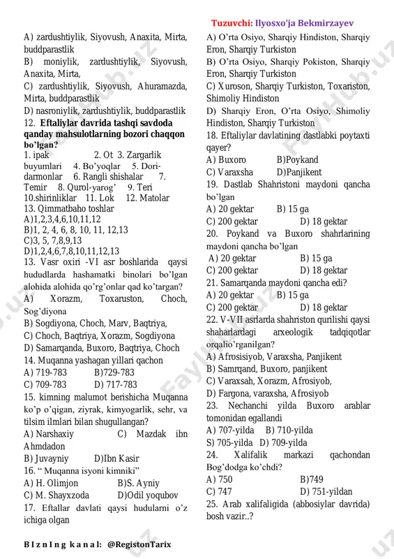 10. buddaparastlik koproq qaysi hududda tarqalgan a) sharqiy turkistonda c) shimoliy xitoy b) shimoliy hindistonda d) o’rta osiyo 11.eftallar kimlarga sigingan tuzuvchi: ilyosxo’ja bekmirzayev b i z n i n g k a n a l: @registontarix a) zardushtiylik, siyovush, anaxita, mirta, buddparastlik b) moniylik, zardushtiylik, siyovush, anaxita, mirta, c) zardushtiylik, siyovush, ahuramazda, mirta, buddparastlik d) nasroniylik, zardushtiylik, buddparastlik 12. eftaliylar davrida tashqi savdoda qanday mahsulotlarning bozori chaqqon bo’lgan? 1. ipak 2. ot 3. zargarlik buyumlari 4. bo’yoqlar 5. dori- darmonlar 6. rangli shishalar 7. temir 8. qurol-yarog’ 9. teri 10.shirinliklar 11. lok 12. matolar 13. qimmatbaho toshlar a)1,2,3,4,6,10,11,12 b)1, 2, 4, 6, 8, 10, 11, 12,13 c)3, 5, 7,8,9,13 d)1,2,4,6,7,8,10,11,12,13 13. vasr oxiri -vi asr boshlarida qaysi hududlarda hashamatki binolari bo’lgan alohida alohida qo’rg’onlar qad ko’targan? a) xorazm, toxaruston, choch, sog’diyona b) sogdiyona, choch, marv, baqtriya, c) choch, baqtriya, xorazm, sogdiyona d) samarqanda, buxoro, baqtriya, choch 14. muqanna yashagan …