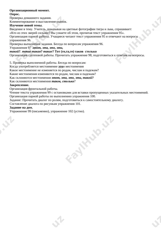 _______________________________________________________________________________________________________ didakticheskiy material, oborudovanie soderjanie uchebnogo protsessa № osnovnie etapi uroka vremya 1 orgmoment min 2 opros domashnego zadaniya. povtorenie proydennogo min 3 ob'yasnenie novoy temi min 4 zakreplenie min 5 podvedenie itogov min 6 domashnee zadanie min xod uroka organizatsionniy moment. opros. proverka domashnego zadaniya. kommentirovanie i vistavlenie otsenok. izuchenie novoy temi. vvedenie v temu. uchitel, pokazivaya na tsvetnie fotografii tigra i lva, sprashivaet: «kto iz etix zverey silnee? vi uznaete ob etom, prochitav tekst uprajneniya 95». organizatsiya parnoy raboti. uchashiesya chitayut tekst uprajneniya 95 i otvechayut na voprosi uprajneniya 96. proverka vipolneniya zadaniya. beseda po voprosam uprajneniya 96. uprajneniya 97 .etot, eta, eto, eti, takoy?. takoe takaya? takie? tot (to,ta,te) takov stolko organizatsiya gruppovoy raboti. prochitat uprajnenie 98, podgotovitsya k otvetam na voprosi. 5. proverka vipolnennoy raboti. beseda po voprosam: kogda upotreblyaetsya mestoimenie etoi mestoimeniya kakoe mestoimenie ne izmenyaetsya po rodam, chislam i padejam? kakie mestoimeniya izmenyayutsya po …