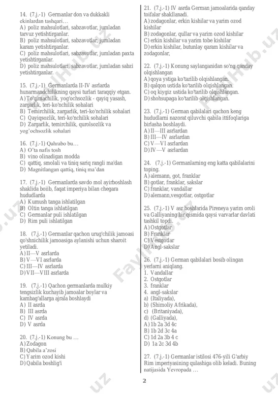 mashg'ulotlari …… bo’lgan. a) chorvachilik b) yilqichilik c) baliqchilik d) ovchilik 8. (7.j.-1) germanlar chorvadan tashqari….. a) ov bilan shug'ullanganlar. b) parranda boqqanlar, c) baliqchilik bilan shug'ullanganlar d) parranda boqqan, ov va baliqchilik bilan shug'ullan 9. (7.j.-1) milodiy i asr boshlaridan germanlar sonining ko'payishi xo'jalikda … ahamiyatini oshiradi. a) dehqonchilikni b) ovchilikni c) chorvachilikni d) baliqchilikni 10. (7.j.-1) germanlarda erkaklarning asosiy mashg'uloti…….bo’lgan. a) chorvachilik bo’lgan b) urush bo’lgan c) ovchilik bo’lgan d) dehqonchilik bo’lgan 11. (7.j.-1) germanlarda yerga kimlar ishlov bergan? a) bolalar va qariyalar b) ayollar va chollar c) ayollar va qariyalar d) bolalar va chollar 12. (7.j.-1) qadimgi germanlar tarixi haqidagi ma'lumotlar qaysi manbalarda uchraydi? a) siseronning ―germanlar‖ asarida b) yuliy sezarning "galliya urushi haqida xotiralar" asarida c) rim tarixchisi tatsitning "germaniya"asarida d) b va c javoblar 13. (7.j.-1) qachondan boshlab dehqonchilikda almashlab ekish qo'llanila boshlandi. a) mil. avv. iv asrdan b) milodiy v asrdan c) milodiy iv …