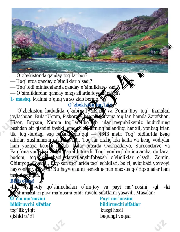 ni o`qing va so`zlab bering. o`zbekiston tog`lari o`zbekiston hududida g`arbiy tyanshan va pomir-îloy tog` tizmalari joylashgan. bular ugom, piskom, chatqol, qurama tog`lari hamda zarafshon, hisor, boysun, nurota tog`lari bo`-lib, ular respublikamiz hududining beshdan bir qismini tashkil etadi. tog`larning balandligi har xil, yonbag`irlari tik, tog`-lardagi eng baland cho`qqi — 4643 metr. tog` oldilarida keng adirlar, xushmanzara daralar bor. tog`lar oralig`ida katta va keng vodiylar ham yuzaga kelgan bo`lib, bular orasida qashqadaryo, surxondaryo va farg`ona vodiylari alohida ajralib turadi. tog` yonbag`irlarida archa, do`lana, bodom, tog`olcha kabi daraxtlar,shifobaxsh o`simliklar o`sadi. zomin, chimyon, chatqol, boy-sun tog`larida tog` echkilari, bo`ri, ayiq kabi yovvoyi hayvonlar yashaydi. bu hayvonlarni asrash uchun maxsus qo`riqxonalar ham tashkil etilgan. bilib oling! -lik, -iy, -viy qo`shimchalari o`rin-joy va payt ma’-nosini, -gi, -ki qo`shimchalari payt ma’nosini bildi-ruvchi sifatlarni yasaydi. masalan: o`rin ma’nosini payt ma’nosini bildiruvchi sifatlar bildiruvchi sifatlar tog`lik yigit kuzgi hosil qishki ta’til bugungi voqea 2- mashq. berilgan sifatlarni o`rin va …