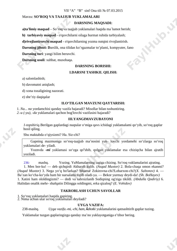 h savol va topshiriqlar 1. na... na yordamchisi qanday vazifa bajaradi? misollar bilan tushuntiring. 2.-u (-yu), -da yuklamalari qachon bog'lovchi vazifasini bajaradi uygavazifa 235-mashq.uyga vazifa.«yosh bog‘bonlar» mavzusida matn tuzing. unda -u (-yu), -da, na... nayordamchilari ham yuklama, ham bog‘lovchi vazifasida kelsin vii “a” “b” sinf ona tili № 07.03.2015 mavzu: so’roq va taajjub yuklamalari darsning maqsadi: a) ta'limiy maqsad – so’roq va taajjub yuklamalari haqida ma`lumot berish; b) tarbiyaviy maqsad - o'quvchilarni oilaga hurmat ruhida tarbiyalash; d)rivojlantiruvchi maqsad - o'quvchilarning yozma nutqini rivojlantirish. darsning jihozi: darslik, ona tilidan ko’rgazmalar to’plami, kompyuter, fano darsning turi: yangi bilim beruvchi. darsning usuli: suhbat, musobaqa. darsning borishi: i.darsni tashkil qilish: a) salomlashish; b) davomatni aniqlash; d) xona tozaligining nazorati. e) she’riy daqiqalar ii.o‘tilgan mavzuni qaytarish: 1. na... na yordamchisi qanday vazifa bajaradi? misollar bilan tushuntiring. 2.-u (-yu), -da yuklamalari qachon bog'lovchi vazifasini bajaradi? iii.yangimavzubayoni 1-topshiriq. berilgan gaplardagi nuqtalar o‘miga qavs ichidagi yuklamalami qo‘yib, so‘roq …