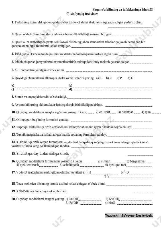 sio2 20. quyidagi moddalarni rangini yozing. 1) ca(oh)2 oq 2) ni(oh)2 yashil 3) fe(oh)3 qo’ng’ir 4) mno2 qora tuzuvchi: jo’rayev dostonbek. faqat o’z biliming va tafakkuringa ishon.!!! 7- sinf yopiq test sinov 1. tarkibning doimiylik qonuniga dastlabki tushunchalarni shakllanishiga asos solgan yurtimiz olimi. ____________________________ 2. qaysi o’zbek olimining ilmiy ishlari kibernetika sohasiga mansub bo’lgan._________________________ 3. qaysi olim raxbarligida paxta sellulozasi olishning jahon standartlari talablariga javob beradigan bir qancha texnologik tizimlarni ishlab chiqilgan. __________________________________________________ 4. 1951-yilda o’zbekistonda polimer moddalar laboratoriyasini tashkil etgan olim. ____________________ 5. ishlab chiqarish jarayonlarini avtomatlashtirish tadqiqotlari ilmiy maktabiga asos solgan.______________ 6. k-1 preparatini yaratgan o’zbek olimi. _____________________________________________________ 7. quyidagi elementlarni allatropik shakl ko’rinishlarini yozing. a) s b) c c) p d) o a) ________________________________ b) _________________________________________________ c) ________________________________ d) _________________________________________________ 8. simob va suyuq kisloradni o’xshashligi.____________________________________________________ 9. avtomobillarning akkumulator batareyalarida ishlatiladigan kislota. _____________________________ 10. quyidagi moddalarni issiqlik sig’imini yozing. 1) suv_____ 2) etil spirt____ 3) ohaktosh ____ …