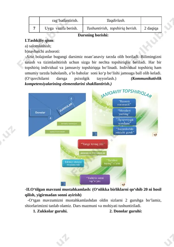 olib keladi. (o‘quvchilarni darsga psixolgik tayyorlash.) (kommunikativlik kompetensiyalarining elementlarini shakllantirish.) [image: image1.png] [image: image2.png] [image: image3.png] -ii.o‘tilgan mavzuni mustahkamlash: (o‘nlikka birliklarni qo‘shib 20 ni hosil qilish, yigirmadan sonni ayirish) -o‘tgan mavzumizni mustahkamlashdan oldin sizlarni 2 guruhga bo‘lamiz, shiorlarimizni tanlab olamiz. dars mazmuni va mohiyati tushuntiriladi. 1. zukkolar guruhi. 2. donolar guruhi: [image: image4.png] [image: image5.png] [image: image6.png] [image: image7.png] -hammaga omad yor bo‘lsin bolajonlar. endi navbat birinchi individual topshirig‘imizga. 1-topshiriq: “rassom matematik” o‘yini. o‘tgan mavzu ekrandagi slaydlar orqali mustahkamlanadi. birma-bir ikki guruh misollarni yechadi va keyingi misolga o‘tiladi. har bir to‘g‘ri javob uchun rangsiz rasm bo‘yaladi. (fan va texnika yangiliklaridan xabardor bo‘lish kompetensiyalarining elementlarini shakllantirish.) [image: image8.png] [image: image9.png] [image: image10.png] [image: image11.png] [image: image12.png] [image: image13.png] [image: image14.png][image: image15.png] [image: image16.png][image: image17.png] [image: image18.png][image: image19.png] [image: image20.png] [image: image21.png] [image: image22.png] -to‘g‘ri javob ko‘pligiga qarab g‘olib guruh aniqlanadi. ii. yangi mavzuga zamin hozirlash. 2-topshiriq: “yangi tovuq yili” o‘yini. (individual …