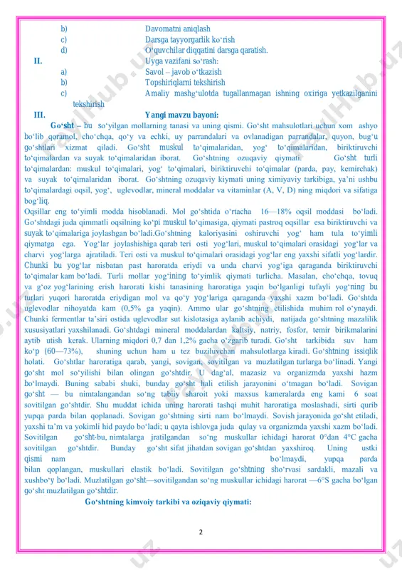 aniy kompetensiya: san‘at asarlarini tushuna olish va undan zavqlanish. dars turi: bilimlarni mustahkamlovchi. yangi bilim beruvchi. dars uslubi: tushuntirish, suxbat, tezkor savol – javob, amaliy mustaqil ishlar bajarish, munozara, ko‗rgazmali va boshqalar. dars metodi: guruhlarda ishlash, ―aqliy hujum‖, ―kim epchil-u, kim chaqqon‖, ―klaster‖, ―b/b/b‖ metodlaridan foydalaniladi. darsda jihozi: pazandachilik o‗quv xonasi, oshxona ish qurollari va jixozlari, rasm va tarqatma materiallar, o‗quv qurollari, elekron materiallar, test materiallari. darsning borishi: i. tashkiliy qism: a) salomlashish 2 b) davomatni aniqlash c) darsga tayyorgarlik ko‗rish d) o‗quvchilar diqqatini darsga qaratish. ii. uyga vazifani so‗rash: a) savol – javob o‗tkazish b) topshiriqlarni tekshirish c) amaliy mashg‗ulotda tugallanmagan ishning oxiriga yetkazilganini tekshirish iii. yangi mavzu bayoni: go„sht – bu so‗yilgan mollarning tanasi va uning qismi. go‗sht mahsulotlari uchun xom ashyo bo‗lib qoramol, cho‗chqa, qo‗y va echki, uy parrandalari va ovlanadigan parrandalar, quyon, bug‗u go‗shtlari xizmat qiladi. go‗sht muskul to‗qimalaridan, yog‗ to‗qimalaridan, biriktiruvchi to‗qimalardan va suyak to‗qimalaridan …