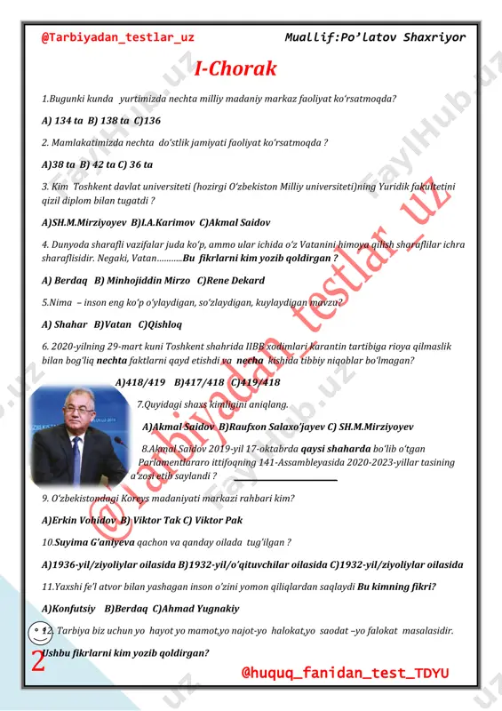 b qoldirgan? @tarbiyadan_testlar_uz muallif:po’latov shaxriyor @huquq_fanidan_test_tdyu 3 a) abdulla avloniy b)zamaxshariy c) shavkat mirziyoyev 13. respublikamizda nechta diniy konfessiya vakillari ahil-inoq yashamoqdalar ? a)18 ta b)36 ta c)16 ta 14.nechanchi yilda yurtimizda jaloliddin manguberdi tavalludining necha yuz yilligi keng nishonlandi. a) 1999-yil/900 yilligi b) 1998-yil/800 yilligi c) 1999-yil/ 800 yilligi 15. kim 20 dan ortiq kitoblar va 350 dan ortiq ilmiy-nazariy maqolalar yozdi? a) akmal saidov b)o’tkir hoshimov c) suyima g‘aniyeva 16.quyidagi shaxs kimligini aniqlang. a) rene dekard b) benedikt spinoza c) pifagor 17. inson shu qadar buyukki, uning fazilatlarini o‘lchash dunyodagi eng baland tog‘ning eng baland cho‘qqisiga emaklab chiqish zahmati bilan teng. inson shu qadar tubanki, uning illatlarini o‘lchash dunyodagi eng baland tog‘ning eng baland cho‘qqisidan emaklab tushish zahmati bilan teng. bu fikrlarni kim yozgan ? a)erkin vohidov b) o‘tkir hoshimov c)suyima g’aniyeva 18.xalqimizning sevimli shoiri erkin vohidov nechachi yilda «o‘zbegim» qasidasini yozdi ? a) 1978-yilda b) 1958-yilda c) …