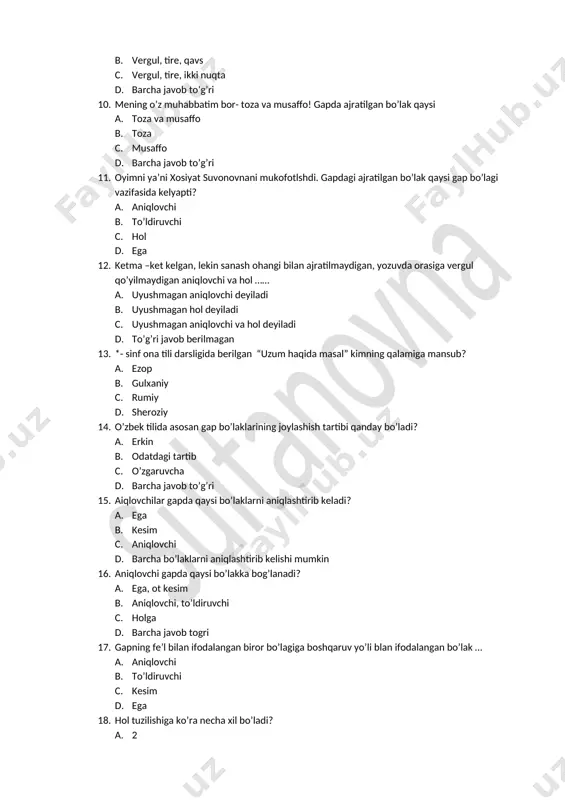 to’g’ri javob berilmagan 13. *- sinf ona tili darsligida berilgan “uzum haqida masal” kimning qalamiga mansub? a. ezop b. gulxaniy c. rumiy d. sheroziy 14. o’zbek tilida asosan gap bo’laklarining joylashish tartibi qanday bo’ladi? a. erkin b. odatdagi tartib c. o’zgaruvcha d. barcha javob to’g’ri 15. aiqlovchilar gapda qaysi bo’laklarni aniqlashtirib keladi? a. ega b. kesim c. aniqlovchi d. barcha bo’laklarni aniqlashtirib kelishi mumkin 16. aniqlovchi gapda qaysi bo’lakka bog’lanadi? a. ega, ot kesim b. aniqlovchi, to’ldiruvchi c. holga d. barcha javob togri 17. gapning fe’l bilan ifodalangan biror bo’lagiga boshqaruv yo’li blan ifodalangan bo’lak … a. aniqlovchi b. to’ldiruvchi c. kesim d. ega 18. hol tuzilishiga ko’ra necha xil bo’ladi? a. 2 b. 3 c. 4 d. 5 19. “ agar saltanat har qanday talabga javob bersa-yu, ammo uni donishmandlik tark etsa, mamlakat hukumatsiz qoldi deyavering…..” ushbu fikrlar qaysi donishmanga tegishli? a. rumiy b. jomiy c. navoiy d. forobiy …