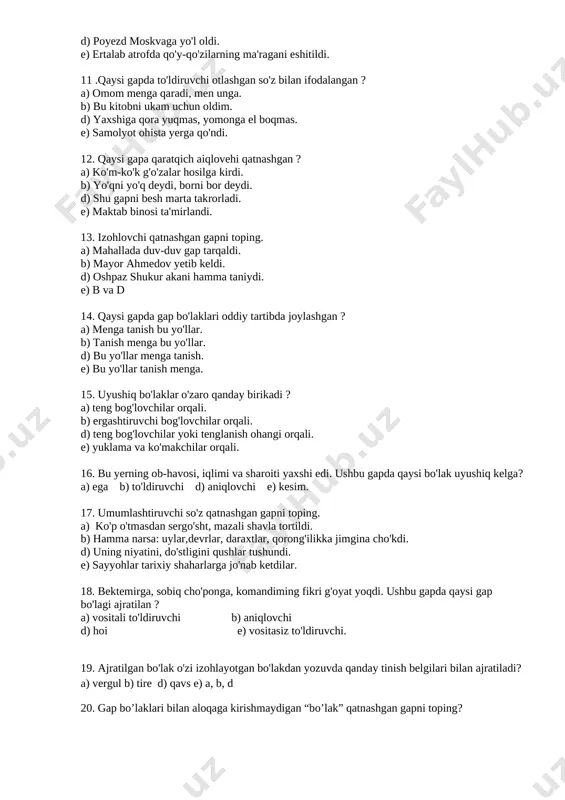 r hosilga kirdi. b) yo'qni yo'q deydi, borni bor deydi. d) shu gapni besh marta takrorladi. e) maktab binosi ta'mirlandi. 13. izohlovchi qatnashgan gapni toping. a) mahallada duv-duv gap tarqaldi. b) mayor ahmedov yetib keldi. d) oshpaz shukur akani hamma taniydi. e) b va d 14. qaysi gapda gap bo'laklari oddiy tartibda joylashgan ? a) menga tanish bu yo'llar. b) tanish menga bu yo'llar. d) bu yo'llar menga tanish. e) bu yo'llar tanish menga. 15. uyushiq bo'laklar o'zaro qanday birikadi ? a) teng bog'lovchilar orqali. b) ergashtiruvchi bog'lovchilar orqali. d) teng bog'lovchilar yoki tenglanish ohangi orqali. e) yuklama va ko'makchilar orqali. 16. bu yerning ob-havosi, iqlimi va sharoiti yaxshi edi. ushbu gapda qaysi bo'lak uyushiq kelga? a) ega b) to'ldiruvchi d) aniqlovchi e) kesim. 17. umumlashtiruvchi so'z qatnashgan gapni toping. a) ko'p o'tmasdan sergo'sht, mazali shavla tortildi. b) hamma narsa: uylar,devrlar, daraxtlar, qorong'ilikka jimgina cho'kdi. d) uning niyatini, do'stligini qushlar …