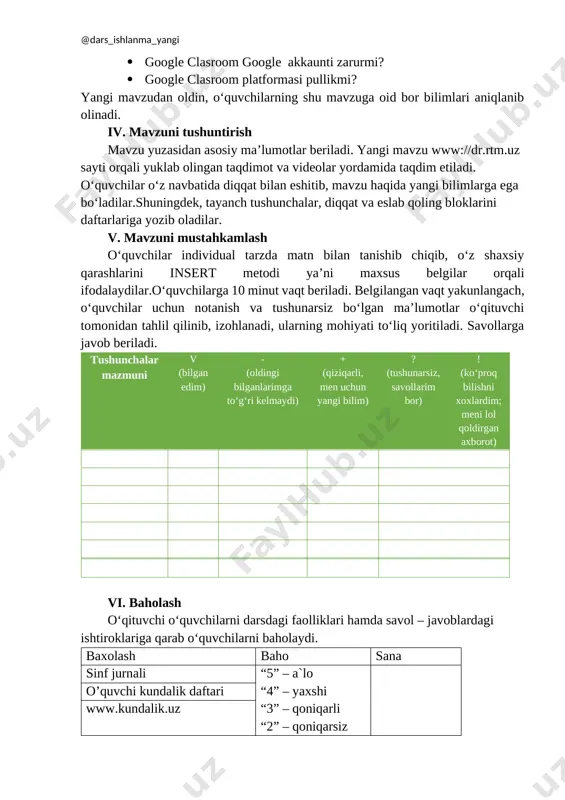 amida taqdim etiladi. o‘quvchilar o‘z navbatida diqqat bilan eshitib, mavzu haqida yangi bilimlarga ega bo‘ladilar.shuningdek, tayanch tushunchalar, diqqat va eslab qoling bloklarini daftarlariga yozib oladilar. v. mavzuni mustahkamlash o‘quvchilar individual tarzda matn bilan tanishib chiqib, o‘z shaxsiy qarashlarini insert metodi ya’ni maxsus belgilar orqali ifodalaydilar.o‘quvchilarga 10 minut vaqt beriladi. belgilangan vaqt yakunlangach, o‘quvchilar uchun notanish va tushunarsiz bo‘lgan ma’lumotlar o‘qituvchi tomonidan tahlil qilinib, izohlanadi, ularning mohiyati to‘liq yoritiladi. savollarga javob beriladi. tushunchalar mazmuni v (bilgan edim) - (oldingi bilganlarimga to‘g‘ri kelmaydi) + (qiziqarli, men uchun yangi bilim) ? (tushunarsiz, savollarim bor) ! (ko‘proq bilishni xoxlardim; meni lol qoldirgan axborot) vi. baholash o‘qituvchi o‘quvchilarni darsdagi faolliklari hamda savol – javoblardagi ishtiroklariga qarab o‘quvchilarni baholaydi. baxolash baho sana sinf jurnali “5” – a`lo “4” – yaxshi “3” – qoniqarli “2” – qoniqarsiz o’quvchi kundalik daftari www.kundalik.uz vii. mavzuni xulosalash. mavzu bo‘yicha yakunlovchi xulosalar qilinadi. o‘quvchilar tinglab, o‘z fikrlarini aytadilar. viii. uy vazifasini …
