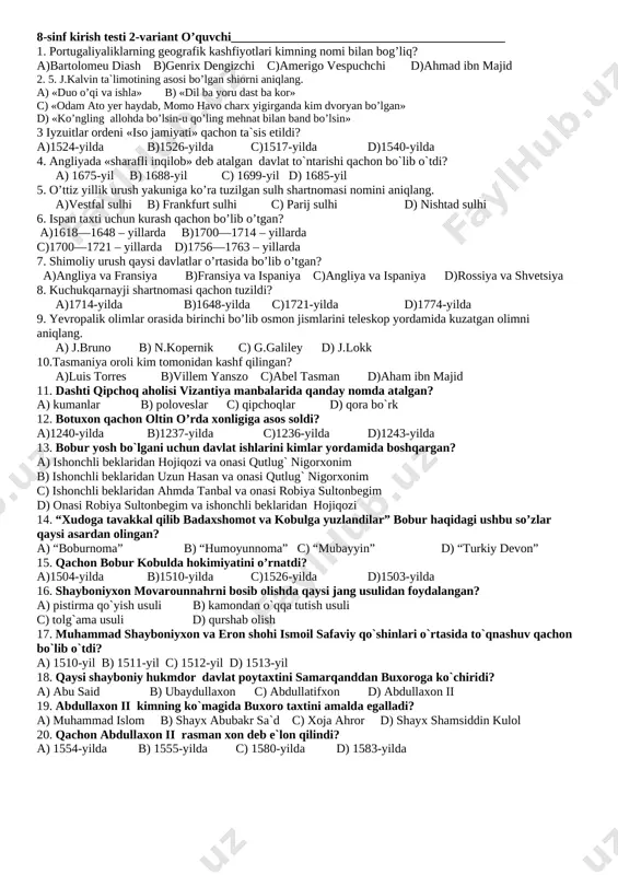 nima deb atalgan? a)yeretik b)indulgensiya c)dahriy d)autodafe 14. «mona liza » asari muallifini aniqlang? a) uilyam shekspir b) leonordo da vinchi c) migel de servantes d) rafael santi 15. «jahon ustaxonasi», «dengizlar malikasi» iboralari qaysi davlatga nisbatan ishlatilgan? a)fransiya b)rossiya c)angliya d)germaniya 16. «inson va fuqaro huquqlari deklaratsiyasi» qaysi davlatda qabul qilingan? a)fransiya b)rossiya c)angliya d)germaniya 17. qachon buyuk britaniya kanadaga dominion huquqini berishga majbur bo`ldi? a) 1836-yilda b) 1845-yilda c) 1853-yilda d) 1867-yilda 18. atlantika okeani orqali amalga oshirilgan qul savdosida necha million afrikalik halok bo’ldi? a)15—16 million b)60—70 million c)10—15 million d)25—26 million 19. .......asr insoniyat tarixiga bug` mashinalari asri bo`lib kirgan a) xvii b) xviii c) xix d) xx 20. qachon sulton salim i armiyasi misr poytaxti qohirani egalladi? a) 1514-yilda b) 1502-yilda c) 1511-yilda d) 1517-yilda 8-sinf kirish testi 2-variant o’quvchi____________________________________________ 1. portugaliyaliklarning geografik kashfiyotlari kimning nomi bilan bog’liq? a)bartolomeu diash b)genrix dengizchi c)amerigo vespuchchi d)ahmad …