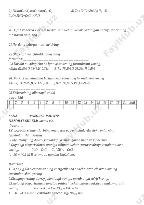 o’lgan amfoter xossaga ega elementlar qatorini aniqlang.a)zn va al b)na va fe c)al va k d)zn va li 19.kimyoviy reaksiya turini aniqlang. 1).2h2+o2=2h2o 2).2kmno4=k2mno4+mno2+o2 3).zn+2hcl=zncl2+h2 4). cao+2hcl=cacl2+h2o ______________________________________________________________________________ 20. 11,2 l vodorod xloridni neytrallash uchun kerak bo’ladigan natriy ishqorining massasini aniqlang. ____________________________________________________________________ 21.nordon tuzlarga misol keltiring. _______________________________________________ 22.ohaktosh va ichimlik sodasining formulasi._______________________________________ 23.tarkibi quyidagicha bo’lgan asoslarning formulasini yozing. a)mn-61,8%,o-36%,h-2,3% b)pb-75,3%,o-23,2%,h-1,5%. _________________________ 24. tarkibi quyidagicha bo’lgan kislotalarning formulasini yozing. a)h-2,1%,n-29,8%,o-68,1%. b)h-2,3%,s-39,1%,o-58,5% ____________________________ 25.kislorodning allotropik shakl o’zgarishi___________________________________________ 1 2 3 4 5 6 7 8 9 10 11 12 13 14 15 16 17 18 t.j ball sana: nazorat ishi.№2. nazorat shakli: yozma ish. i-variant. 1.zn,k,po,bh elementlarining energetik pog’onachalarda elektronlarning taqsimlanishini yozing. 2.alyuminiyning davriy jadvaldagi o’rniga qarab unga ta’rif bering. 3.quyidagi o’zgarishlarni amalga oshirish uchun zarur reaksiya tenglamalarini yozing. cuo – cucl2 – cu(oh)2 – cuo. 4. 50 ml 0,1 m li eritmada qancha naoh bor. ii-variant. 1. ca,sb,hg,db elementlarining energetik pog’onachalarda …