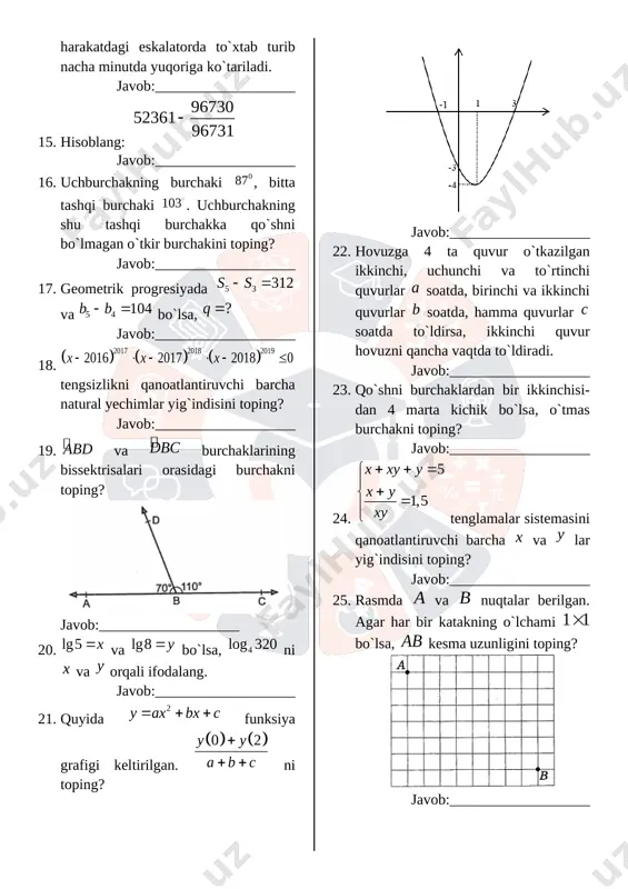 fodalang. javob:___________________ 21. quyida funksiya grafigi keltirilgan. ni toping? [image: ] javob:___________________ 22. hovuzga 4 ta quvur o`tkazilgan ikkinchi, uchunchi va to`rtinchi quvurlar soatda, birinchi va ikkinchi quvurlar soatda, hamma quvurlar soatda to`ldirsa, ikkinchi quvur hovuzni qancha vaqtda to`ldiradi. javob:___________________ 23. qo`shni burchaklardan bir ikkinchisi-dan 4 marta kichik bo`lsa, o`tmas burchakni toping? javob:___________________ 24. tenglamalar sistemasini qanoatlantiruvchi barcha va lar yig`indisini toping? javob:___________________ 25. rasmda va nuqtalar berilgan. agar har bir katakning o`lchami bo`lsa, kesma uzunligini toping? [image: ] javob:___________________ 26. ni hisoblang? javob:___________________ 27. uchburchak ikkita burchagi yig`indisi-ning kosinusi ga teng. uchinchi burchagining kosinusini toping? javob:___________________ 28. sonlarni o`sish tartibida yozing? ; ; javob:___________________ 29. [image: ] javob:___________________ 30. natural sonlar qatori har biri natural sonning kubi bilan tugaydigan quyidagi qismlarga ajralgan: 10-qismdagi sonlar yig`indisini toping? javob:___________________ 31. funksiyaning qiymatlar sohasini toping. javob:___________________ 32. burchakni toping? [image: ] javob:___________________ 33. va bo`lsa, ni va orqali ifodalang. javob:___________________ 34. rasmdan …