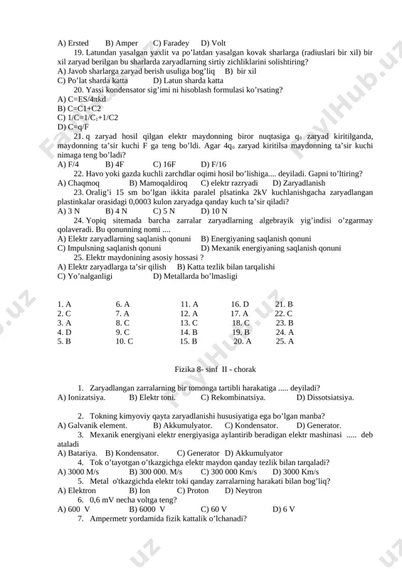 r soni 20. a) 20 b) 39 c) 19 d) 1 14. ikkita zaryadlangan jism vakummda f kuch bilan bir-biriga tortishadi.agar bu zaryadlar kerosinga tushurilsa, ta’sir kuchi qanday o’zgaradi? a) o’zgarmaydi b) q marta kamayadi c) q marta ortadi d) q+1 marta kamayadi 15. paralel ulangan 10 ta bir xil kondensator ketma-ket ulansa umumiy sig’im qanday o’zgaradi? a) o’zgarmaydi b) 100 marta kamayadi c) 10 marta ortadi d) 100 marta ortadi 16. yassi kondensatorning plastinkasiga +0,2 s va ikkinchi plastinkasiga -0,2 s zaryad berilgan.plastinkalar orasidagi kuchlanish 5kv.kondensator sig’imini toping? (mkf) a) 80 b) 0 c) 25 d) 40 17. eng sodda ..... bir-biriga yaqin joylashgan dielektrik bilan ajratilgan ikki plastinadan iborat bo’ladi. nima hakida gap bormoqda? a) kondensator b) karbirator c) elektroskop d) elektrometr 18. elektr zaryadlar elektrlangan o’tkazgichning sirtida joylashishini kim tajribada tasdiqlagan? a) ersted b) amper c) faradey d) volt 19. latundan yasalgan yaxlit va po’latdan yasalgan kovak …