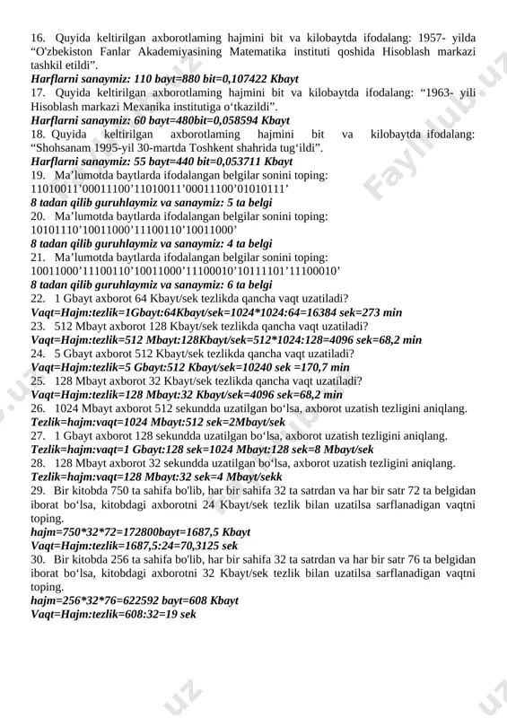 iz joylashgan manzil to‘g‘risidagi axborotning hajmini hisoblang. “kosonsoy tuman soy bo’yi mfy soy ko’cha” harflarni sanaymiz: 39 bayt 13. o’zbekiston respublikasi davlat madhiyasining dastlabki birinchi qatorida qancha axborot borligini hisoblang. “serquyosh hur o'lkam, elga baxt, najot,” 39 bayt 14. o’zingiz yoqtirgan biror she’rning dastlabki birinchi qatorida qancha axborot borligini aniqlang. “serquyosh hur o'lkam, elga baxt, najot,” 39 bayt 15. “respublika iqtisodiyotini boshqarishda kompyuterlaming ahamiyati beqiyos” iborasidagi axborot hajmini toping. (qo’shtirnoq hisobga olinmasin) harflarni sanaymiz: 72bayt 16. quyida keltirilgan axborotlaming hajmini bit va kilobaytda ifodalang: 1957- yilda “o'zbekiston fanlar akademiyasining matematika instituti qoshida hisoblash markazi tashkil etildi”. harflarni sanaymiz: 110 bayt=880 bit=0,107422 kbayt 17. quyida keltirilgan axborotlaming hajmini bit va kilobaytda ifodalang: “1963- yili hisoblash markazi mexanika institutiga o‘tkazildi”. harflarni sanaymiz: 60 bayt=480bit=0,058594 kbayt 18. quyida keltirilgan axborotlaming hajmini bit va kilobaytda ifodalang: “shohsanam 1995-yil 30-martda toshkent shahrida tug‘ildi”. harflarni sanaymiz: 55 bayt=440 bit=0,053711 kbayt 19. ma’lumotda baytlarda ifodalangan belgilar sonini …