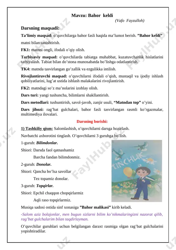 ni mustahkamlash. o’quvchilarga o’tgan darsda zikrilla ne’matning “sakkizinchi mart” she’rini yod olib kelish berilgan edi. o’quvchilardan “sakkizinchi mart” she’ri “zanjir” usuli orqali so’raladi. har bir o’quvchi 4 qatordan she’rni ifodali yoddan aytadi. o’qituvchi o’quvchilarga o’tilgan mavzu yuzasidan savollar beradi. [image: c:\users\acs computers\appdata\local\microsoft\windows\inetcache\content.word\20200521_213748.jpg] 1. onajonlar bayrami qachon nishonlanadi? 2. siz onangizni qanday tabrikladingiz? 3. onalarni nima uchun qadrlanadi? 4. nima deb o’ylaysiz, onalarni qanday xursand qilish mumkin? javob bergan o’quvchilarga bahor malikasi rag’bat gulchalarni beradi. o’qituvchi 8-mart bayrami haqida ma’lumotlar berib, o’tgan mavzuni mustahkamlaydi. 3. yangi mavzu bayoni: (yangi mavzu e’lon qilinadi.) ”bahor keldi” (vafo fayzulloh) [image: c:\users\acs computers\appdata\local\microsoft\windows\inetcache\content.word\20200521_213630.jpg] o’qituvchi matnni ifodali o’qib beradi: bir kuni tongda maftunani uyqudan “qurey-qurey” ovozlar uyg’otib yubordi. u o’rnidan tura solib, derazadan tashqariga boqdi. osmonda arg’imchoq solib, turnalar uchib o’tar edi. u onasining oldiga borib so’radi: -oyijon, bular qanday qushlar? -turnalar, qizalog’im, turnalar. ular biz tomonga bahorni olib kelishdi. -bahor kelganini qanday bilsa bo’ladi, oyijon? …