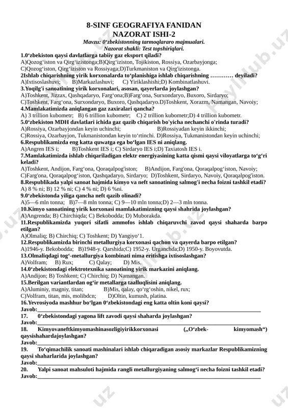 lektr energiyasining katta qismi qaysi viloyatlarga to‘g‘ri keladi? a)toshkent, andijon, farg‘ona, qoraqalpog'iston; b)andijon, farg'ona, qoraqalpog‘iston, navoiy; c)farg'ona, qoraqalpog‘iston, qashqadaryo, sirdaryo; d)toshkent, sirdaryo, navoiy, qoraqalpog'iston. 8.respublikada yalpi sanoat hajmida kimyo va neft sanoatining salmog'i necha foizni tashkil etadi? a) 8 % ni; b) 12 % ni; c) 4 % ni; d) 6 %ni. 9.0‘zbekistonda yiliga qancha neft qazib olinadi? a)5—6 mln tonna; b)7—8 mln tonna; c) 9—10 mln tonna;d) 2—3 mln tonna. 10.kimyo sanoatining yirik korxonasi mamlakatimizning qaysi shahrida joylashgan? a)angrenda; b) chirchiqda; c) bekobodda; d) muborakda. 11.respublikamizda yuqori sifatli ammofos ishlab chiqaruvchi zavod qaysi shaharda barpo etilgan? a)olmaliq; b) chirchiq; c) toshkent; d) yangiyo‘1. 12.respublikamizda birinchi metallurgiya korxonasi qachon va qayerda barpo etilgan? a)1946-y. bekobodda; b)1948-y. qarshida;c) 1952-y. urganchda;d) 1950-y. boyovutda. 13.olmaliqdagi tog‘-metallurgiya kombinati nima eritishga ixtisoslashgan? a)volfram; b) rux; c) qalay; d) mis. 14.0‘zbekistondagi elektrotexnika sanoatining yirik markazini aniqlang. a)andijon; b) toshkent; c) chirchiq; d) namangan. 15.berilgan variantlardan og‘ir …