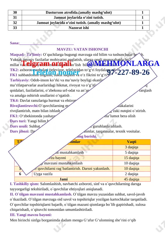 ksak insoniy fazilatlar mohiyatini anglatish, ularga ongli munosabatda bo’lish, hamma millat vakillariga yaxshi munosabatda bo’lish bilimini shakllantirish tk2: axborot manbalari (televizor, telefon)dan to‘g‘ri foydalana olish fk1 suhbatdoshni tinglash, sukut saqlash va o‘z fikrini to‘g‘ri bayon qilish ; tarbiyaviy: odob-inson ko’rki va ma’naviy boyligi ekanligini va mutafakkir ma’rifatparvarlar asarlaridagi hikmat, rivoyat va o’g’itlarini, milliy sharqona odob-axloq qoidalari, fazilatlarini, o’zbekona urf-odat va an’analarining millliy xususiyatlarni farqlash va amalga oshirish usullarini o’rgatish . tk4: davlat ramzlariga hurmat va ehtirom ko‘rsatish;telgram orqali @mehmonlarga telefon nomer 97-227-89-26 rivojlantiruvchi:o`quvchilarning mavzuga oid bilim, ko`nikma , malakalarini rivojlantirish, matn bilan ishlash orqali fikrlash qobiliyatlarini, og`zaki nutqini o`stirish. fk1: o‘zbekistonda yashayotgan millatlar va elatlar haqida ma’lumot bera olish dars turi: yangi bilim beruvchi dars usuli: suhbat, tushuntirish, savol-javob, kichik guruhlarda ishlash. dars jihozi: darslik, taxta, bo`r, mavzuga oid rasmlar, tarqatmalar, texnik vositalar. darsning borishi. t/r bo’limlar vaqti 1 tashkiliy qism 3 daqiqa 2 o`tgan mavzuni mustahkamlash 5 daqiqa 3 …