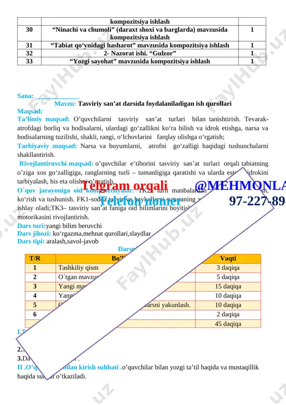 1 31 “tabiat qo‘ynidagi hasharot” mavzusida kompozitsiya ishlash 1 32 2- nazorat ishi. “gulzor” 1 33 “yozgi sayohat” mavzusida kompozitsiya ishlash 1 sana: _____________ mavzu: tasviriy san’at darsida foydalaniladigan ish qurollari maqsad: ta’limiy maqsad: o’quvchilarni tasviriy san’at turlari bilan tanishtirish. tevarak-atrofdagi borliq va hodisalarni, ulardagi go‘zallikni ko‘ra bilish va idrok etishga, narsa va hodisalarning tuzilishi, shakli, rangi, o‘lchovlarini farqlay olishga o‘rgatish; tarbiyaviy maqsad: narsa va buyumlarni, atrofni go‘zalligi haqidagi tushunchalarni shakllantirish. rivojlantiruvchi maqsad: o’quvchilar e’tiborini tasviriy san’at turlari orqali tabiatning o’ziga xos go‘zalligiga, ranglarning turli – tumanligiga qaratishi va ularda estetik idrokini tarbiyalash, his eta olishni o’rgatish. o`quv jarayoniga oid kompetetsiyalar: tk2– turli manbalardan axborotlarni eshitish, ko‘rish va tushunish. fk1-sodda tasvir va haykallarni naturaning xarakterli jihatlari asosida ishlay oladi;tk3– tasviriy san’at faniga oid bilimlarini boyitish, tirishqoqlikni, qo‘l harakat motorikasini rivojlantirish. dars turi:yangi bilim beruvchi dars jihozi: ko‘rgazma,mehnat qurollari,slaydlar dars tipi: aralash,savol-javob darsning borishi. t/r bo’limlar vaqti 1 tashkiliy qismtelgram orqali …